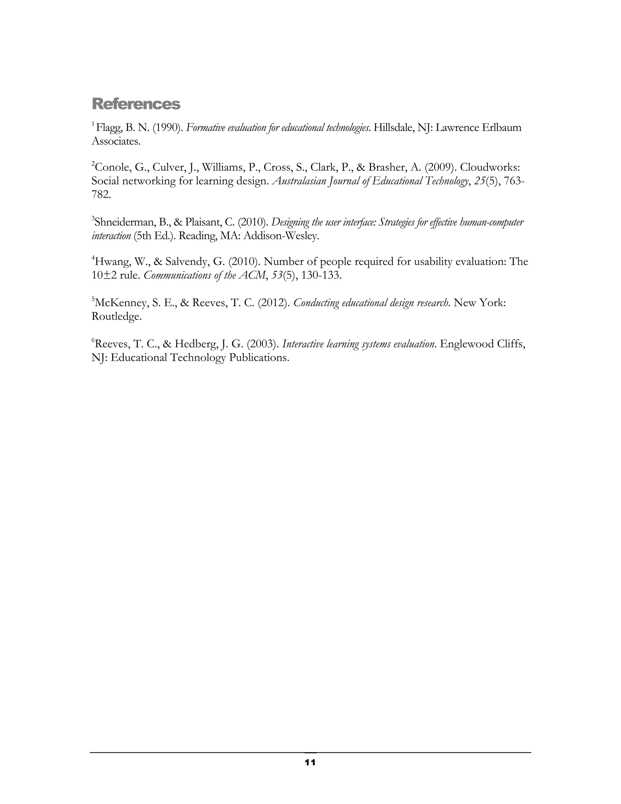 References
1
 Flagg, B. N. (1990). Formative evaluation for educational technologies. Hillsdale, NJ: Lawrence Erlbaum
Associates.
2
 Conole, G., Culver, J., Williams, P., Cross, S., Clark, P., & Brasher, A. (2009). Cloudworks:
Social networking for learning design. Australasian Journal of Educational Technology, 25(5), 763-
782.
3
 Shneiderman, B., & Plaisant, C. (2010). Designing the user interface: Strategies for effective human-computer
interaction (5th Ed.). Reading, MA: Addison-Wesley.
4
 Hwang, W., & Salvendy, G. (2010). Number of people required for usability evaluation: The
10±2 rule. Communications of the ACM, 53(5), 130-133.
5
McKenney, S. E., & Reeves, T. C. (2012). Conducting educational design research. New York:
Routledge.
6
Reeves, T. C., & Hedberg, J. G. (2003). Interactive learning systems evaluation. Englewood Cliffs,
NJ: Educational Technology Publications.




                                                      11
 
