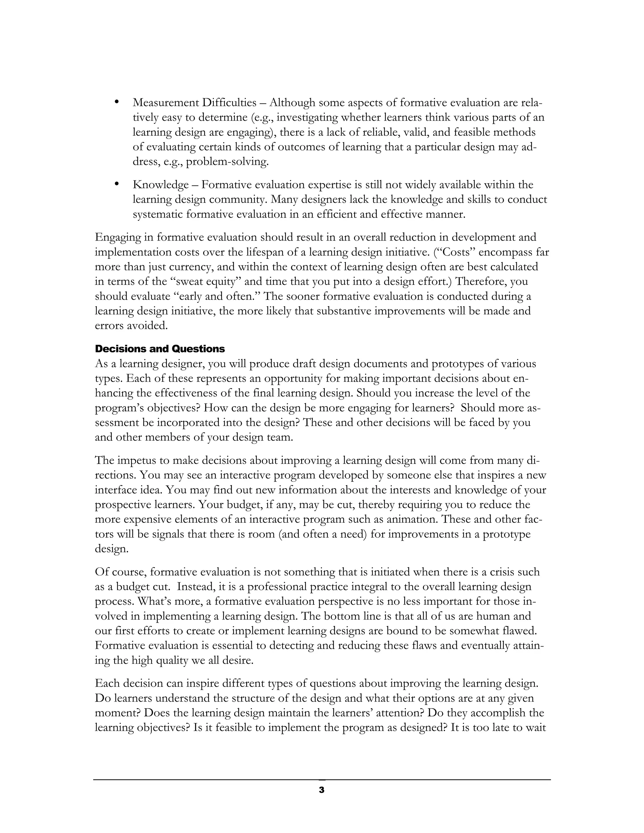 •   Measurement Difficulties – Although some aspects of formative evaluation are rela-
        tively easy to determine (e.g., investigating whether learners think various parts of an
        learning design are engaging), there is a lack of reliable, valid, and feasible methods
        of evaluating certain kinds of outcomes of learning that a particular design may ad-
        dress, e.g., problem-solving.
    •   Knowledge – Formative evaluation expertise is still not widely available within the
        learning design community. Many designers lack the knowledge and skills to conduct
        systematic formative evaluation in an efficient and effective manner.
Engaging in formative evaluation should result in an overall reduction in development and
implementation costs over the lifespan of a learning design initiative. (“Costs” encompass far
more than just currency, and within the context of learning design often are best calculated
in terms of the “sweat equity” and time that you put into a design effort.) Therefore, you
should evaluate “early and often.” The sooner formative evaluation is conducted during a
learning design initiative, the more likely that substantive improvements will be made and
errors avoided.
Decisions and Questions
As a learning designer, you will produce draft design documents and prototypes of various
types. Each of these represents an opportunity for making important decisions about en-
hancing the effectiveness of the final learning design. Should you increase the level of the
program’s objectives? How can the design be more engaging for learners? Should more as-
sessment be incorporated into the design? These and other decisions will be faced by you
and other members of your design team.
The impetus to make decisions about improving a learning design will come from many di-
rections. You may see an interactive program developed by someone else that inspires a new
interface idea. You may find out new information about the interests and knowledge of your
prospective learners. Your budget, if any, may be cut, thereby requiring you to reduce the
more expensive elements of an interactive program such as animation. These and other fac-
tors will be signals that there is room (and often a need) for improvements in a prototype
design.
Of course, formative evaluation is not something that is initiated when there is a crisis such
as a budget cut. Instead, it is a professional practice integral to the overall learning design
process. What’s more, a formative evaluation perspective is no less important for those in-
volved in implementing a learning design. The bottom line is that all of us are human and
our first efforts to create or implement learning designs are bound to be somewhat flawed.
Formative evaluation is essential to detecting and reducing these flaws and eventually attain-
ing the high quality we all desire.
Each decision can inspire different types of questions about improving the learning design.
Do learners understand the structure of the design and what their options are at any given
moment? Does the learning design maintain the learners’ attention? Do they accomplish the
learning objectives? Is it feasible to implement the program as designed? It is too late to wait



                                               3
 
