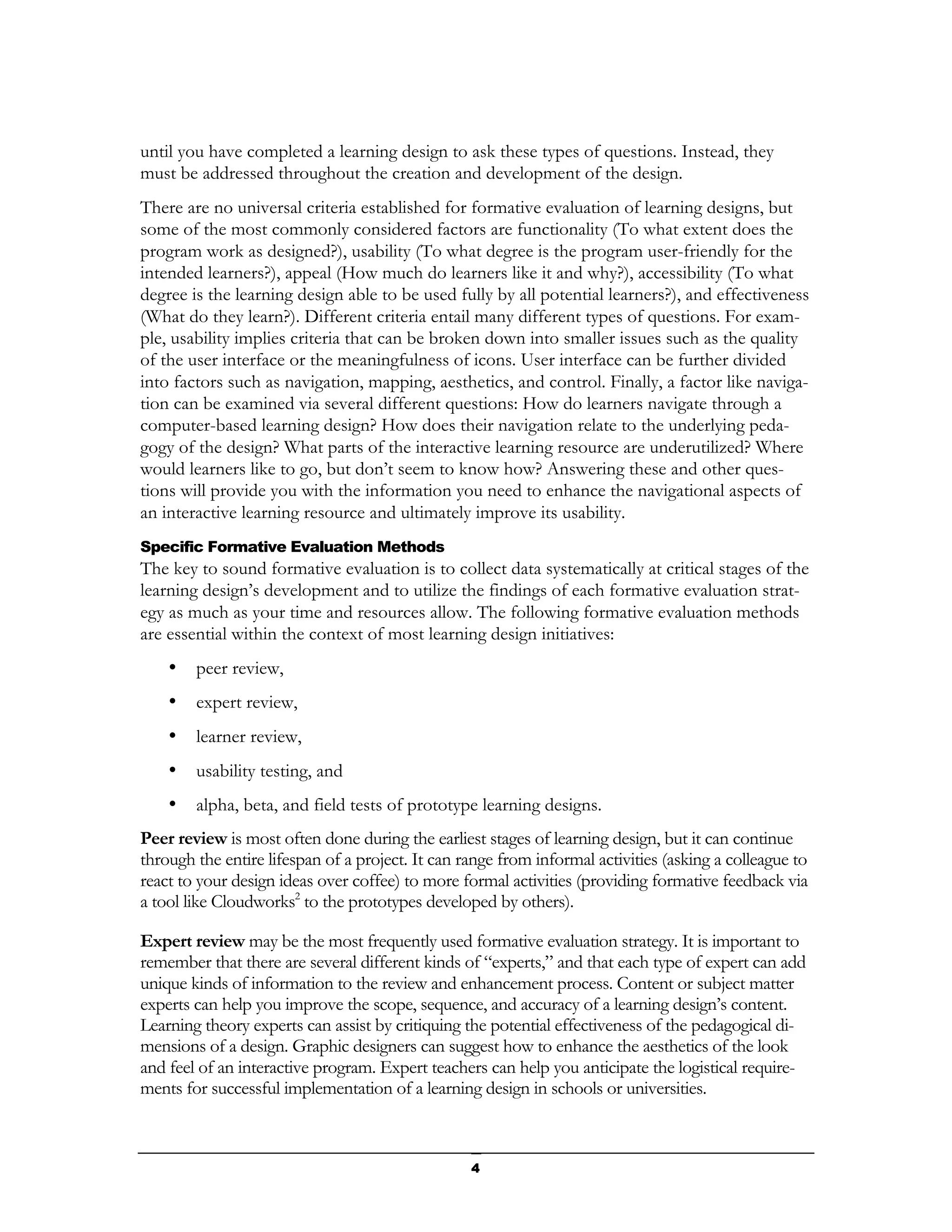 until you have completed a learning design to ask these types of questions. Instead, they
must be addressed throughout the creation and development of the design.
There are no universal criteria established for formative evaluation of learning designs, but
some of the most commonly considered factors are functionality (To what extent does the
program work as designed?), usability (To what degree is the program user-friendly for the
intended learners?), appeal (How much do learners like it and why?), accessibility (To what
degree is the learning design able to be used fully by all potential learners?), and effectiveness
(What do they learn?). Different criteria entail many different types of questions. For exam-
ple, usability implies criteria that can be broken down into smaller issues such as the quality
of the user interface or the meaningfulness of icons. User interface can be further divided
into factors such as navigation, mapping, aesthetics, and control. Finally, a factor like naviga-
tion can be examined via several different questions: How do learners navigate through a
computer-based learning design? How does their navigation relate to the underlying peda-
gogy of the design? What parts of the interactive learning resource are underutilized? Where
would learners like to go, but don’t seem to know how? Answering these and other ques-
tions will provide you with the information you need to enhance the navigational aspects of
an interactive learning resource and ultimately improve its usability.
Specific Formative Evaluation Methods
The key to sound formative evaluation is to collect data systematically at critical stages of the
learning design’s development and to utilize the findings of each formative evaluation strat-
egy as much as your time and resources allow. The following formative evaluation methods
are essential within the context of most learning design initiatives:
    •   peer review,
    •   expert review,
    •   learner review,
    •   usability testing, and
    •   alpha, beta, and field tests of prototype learning designs.
Peer review is most often done during the earliest stages of learning design, but it can continue
through the entire lifespan of a project. It can range from informal activities (asking a colleague to
react to your design ideas over coffee) to more formal activities (providing formative feedback via
a tool like Cloudworks2 to the prototypes developed by others).

Expert review may be the most frequently used formative evaluation strategy. It is important to
remember that there are several different kinds of “experts,” and that each type of expert can add
unique kinds of information to the review and enhancement process. Content or subject matter
experts can help you improve the scope, sequence, and accuracy of a learning design’s content.
Learning theory experts can assist by critiquing the potential effectiveness of the pedagogical di-
mensions of a design. Graphic designers can suggest how to enhance the aesthetics of the look
and feel of an interactive program. Expert teachers can help you anticipate the logistical require-
ments for successful implementation of a learning design in schools or universities.



                                                  4
 