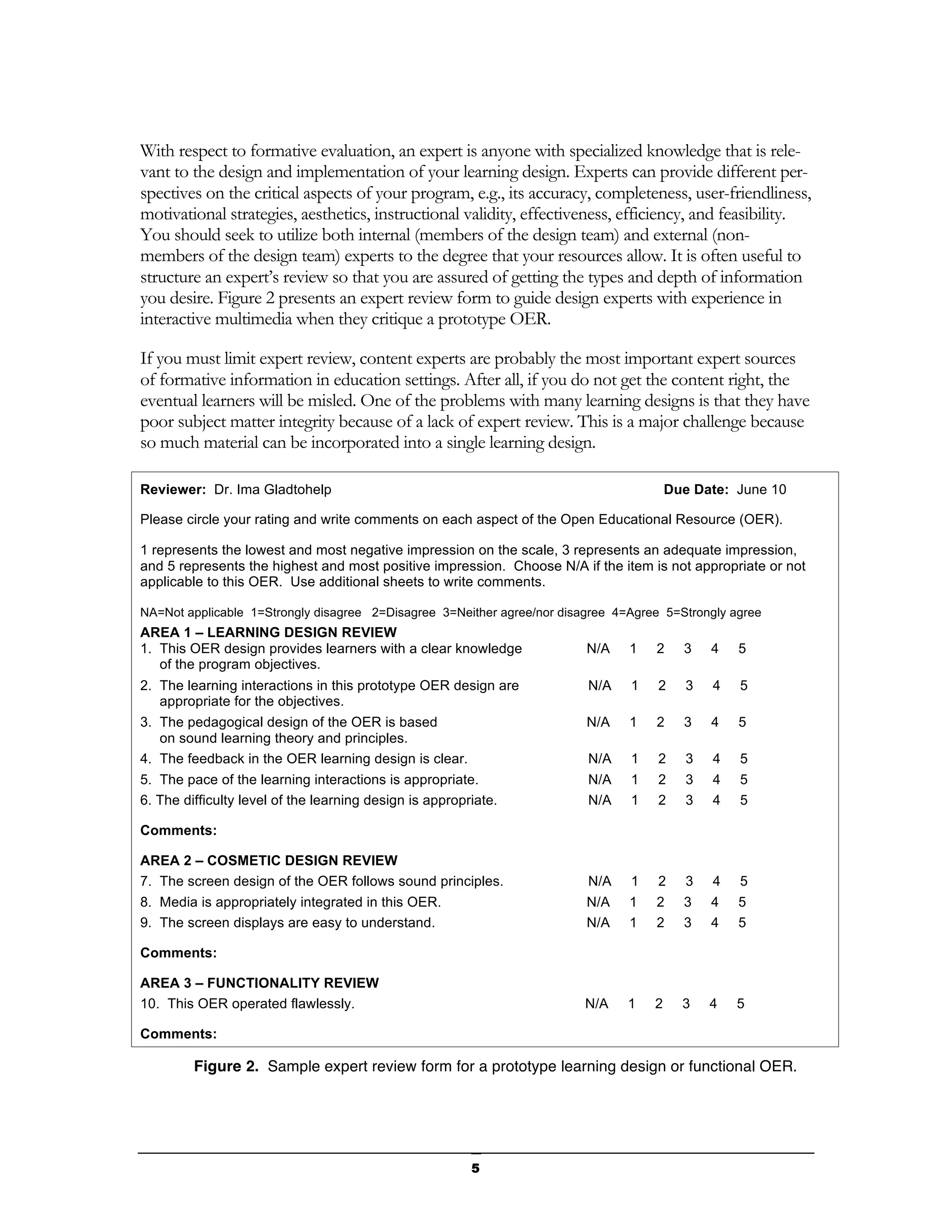 With respect to formative evaluation, an expert is anyone with specialized knowledge that is rele-
vant to the design and implementation of your learning design. Experts can provide different per-
spectives on the critical aspects of your program, e.g., its accuracy, completeness, user-friendliness,
motivational strategies, aesthetics, instructional validity, effectiveness, efficiency, and feasibility.
You should seek to utilize both internal (members of the design team) and external (non-
members of the design team) experts to the degree that your resources allow. It is often useful to
structure an expert’s review so that you are assured of getting the types and depth of information
you desire. Figure 2 presents an expert review form to guide design experts with experience in
interactive multimedia when they critique a prototype OER.

If you must limit expert review, content experts are probably the most important expert sources
of formative information in education settings. After all, if you do not get the content right, the
eventual learners will be misled. One of the problems with many learning designs is that they have
poor subject matter integrity because of a lack of expert review. This is a major challenge because
so much material can be incorporated into a single learning design.

Reviewer: Dr. Ima Gladtohelp                                                            Due Date: June 10

Please circle your rating and write comments on each aspect of the Open Educational Resource (OER).

1 represents the lowest and most negative impression on the scale, 3 represents an adequate impression,
and 5 represents the highest and most positive impression. Choose N/A if the item is not appropriate or not
applicable to this OER. Use additional sheets to write comments.

NA=Not applicable 1=Strongly disagree 2=Disagree 3=Neither agree/nor disagree 4=Agree 5=Strongly agree
AREA 1 – LEARNING DESIGN REVIEW
1. This OER design provides learners with a clear knowledge              N/A    1   2     3    4   5
   of the program objectives.
2. The learning interactions in this prototype OER design are            N/A    1    2     3   4   5
   appropriate for the objectives.
3. The pedagogical design of the OER is based                            N/A    1   2     3    4   5
   on sound learning theory and principles.
4. The feedback in the OER learning design is clear.                     N/A    1    2     3   4   5
5. The pace of the learning interactions is appropriate.                 N/A    1    2     3   4   5
6. The difficulty level of the learning design is appropriate.           N/A    1    2     3   4   5

Comments:

AREA 2 – COSMETIC DESIGN REVIEW
7. The screen design of the OER follows sound principles.                N/A    1    2     3   4   5
8. Media is appropriately integrated in this OER.                        N/A    1   2     3    4   5
9. The screen displays are easy to understand.                           N/A    1   2     3    4   5

Comments:

AREA 3 – FUNCTIONALITY REVIEW
10. This OER operated flawlessly.                                        N/A    1   2     3    4   5

Comments:

         Figure 2. Sample expert review form for a prototype learning design or functional OER.




                                                         5
 