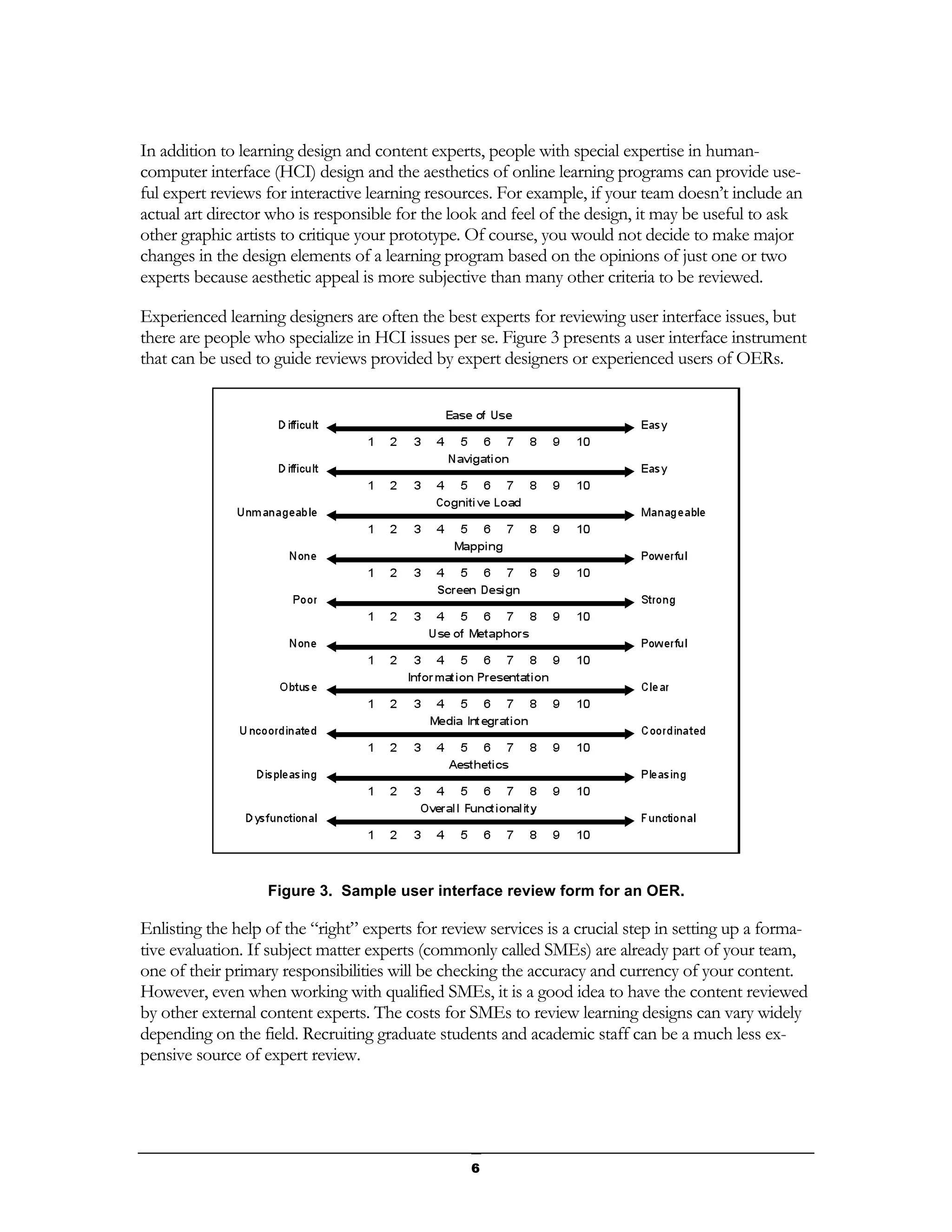 In addition to learning design and content experts, people with special expertise in human-
computer interface (HCI) design and the aesthetics of online learning programs can provide use-
ful expert reviews for interactive learning resources. For example, if your team doesn’t include an
actual art director who is responsible for the look and feel of the design, it may be useful to ask
other graphic artists to critique your prototype. Of course, you would not decide to make major
changes in the design elements of a learning program based on the opinions of just one or two
experts because aesthetic appeal is more subjective than many other criteria to be reviewed.

Experienced learning designers are often the best experts for reviewing user interface issues, but
there are people who specialize in HCI issues per se. Figure 3 presents a user interface instrument
that can be used to guide reviews provided by expert designers or experienced users of OERs.




                   Figure 3. Sample user interface review form for an OER.

Enlisting the help of the “right” experts for review services is a crucial step in setting up a forma-
tive evaluation. If subject matter experts (commonly called SMEs) are already part of your team,
one of their primary responsibilities will be checking the accuracy and currency of your content.
However, even when working with qualified SMEs, it is a good idea to have the content reviewed
by other external content experts. The costs for SMEs to review learning designs can vary widely
depending on the field. Recruiting graduate students and academic staff can be a much less ex-
pensive source of expert review.




                                                  6
 