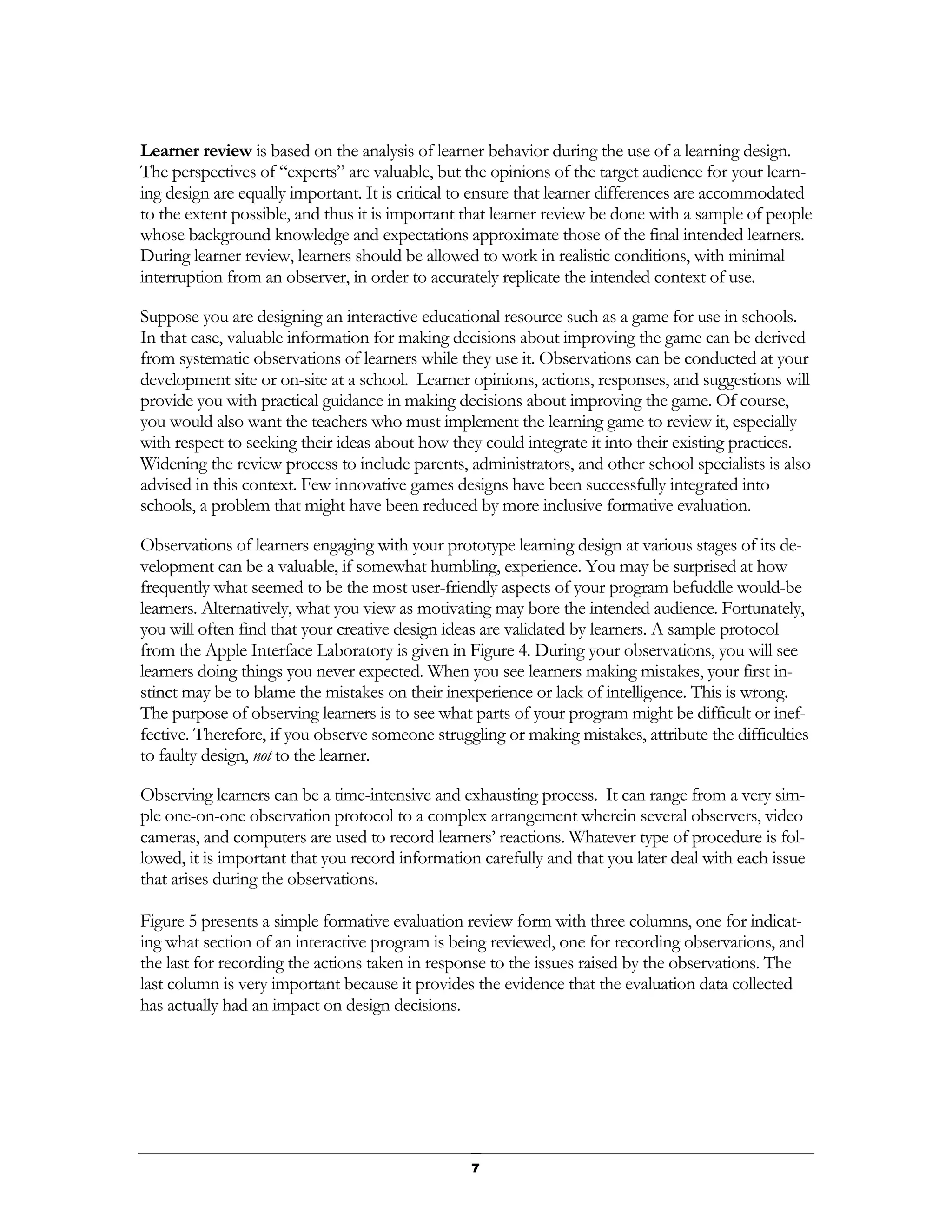 Learner review is based on the analysis of learner behavior during the use of a learning design.
The perspectives of “experts” are valuable, but the opinions of the target audience for your learn-
ing design are equally important. It is critical to ensure that learner differences are accommodated
to the extent possible, and thus it is important that learner review be done with a sample of people
whose background knowledge and expectations approximate those of the final intended learners.
During learner review, learners should be allowed to work in realistic conditions, with minimal
interruption from an observer, in order to accurately replicate the intended context of use.

Suppose you are designing an interactive educational resource such as a game for use in schools.
In that case, valuable information for making decisions about improving the game can be derived
from systematic observations of learners while they use it. Observations can be conducted at your
development site or on-site at a school. Learner opinions, actions, responses, and suggestions will
provide you with practical guidance in making decisions about improving the game. Of course,
you would also want the teachers who must implement the learning game to review it, especially
with respect to seeking their ideas about how they could integrate it into their existing practices.
Widening the review process to include parents, administrators, and other school specialists is also
advised in this context. Few innovative games designs have been successfully integrated into
schools, a problem that might have been reduced by more inclusive formative evaluation.

Observations of learners engaging with your prototype learning design at various stages of its de-
velopment can be a valuable, if somewhat humbling, experience. You may be surprised at how
frequently what seemed to be the most user-friendly aspects of your program befuddle would-be
learners. Alternatively, what you view as motivating may bore the intended audience. Fortunately,
you will often find that your creative design ideas are validated by learners. A sample protocol
from the Apple Interface Laboratory is given in Figure 4. During your observations, you will see
learners doing things you never expected. When you see learners making mistakes, your first in-
stinct may be to blame the mistakes on their inexperience or lack of intelligence. This is wrong.
The purpose of observing learners is to see what parts of your program might be difficult or inef-
fective. Therefore, if you observe someone struggling or making mistakes, attribute the difficulties
to faulty design, not to the learner.

Observing learners can be a time-intensive and exhausting process. It can range from a very sim-
ple one-on-one observation protocol to a complex arrangement wherein several observers, video
cameras, and computers are used to record learners’ reactions. Whatever type of procedure is fol-
lowed, it is important that you record information carefully and that you later deal with each issue
that arises during the observations.

Figure 5 presents a simple formative evaluation review form with three columns, one for indicat-
ing what section of an interactive program is being reviewed, one for recording observations, and
the last for recording the actions taken in response to the issues raised by the observations. The
last column is very important because it provides the evidence that the evaluation data collected
has actually had an impact on design decisions.




                                                 7
 