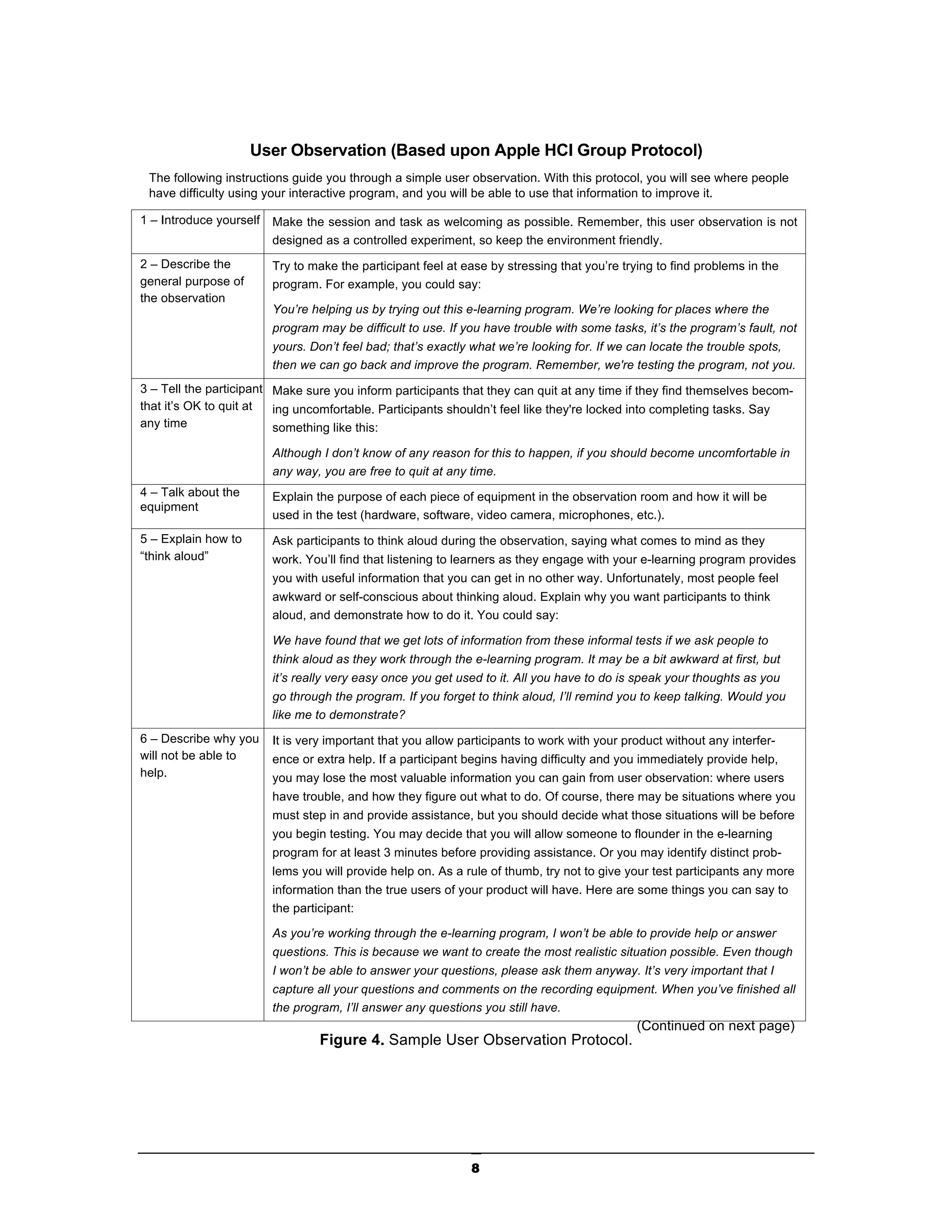 User Observation (Based upon Apple HCI Group Protocol)
 The following instructions guide you through a simple user observation. With this protocol, you will see where people
 have difficulty using your interactive program, and you will be able to use that information to improve it.

1 – Introduce yourself   Make the session and task as welcoming as possible. Remember, this user observation is not
                         designed as a controlled experiment, so keep the environment friendly.
2 – Describe the         Try to make the participant feel at ease by stressing that you’re trying to find problems in the
general purpose of       program. For example, you could say:
the observation
                         You’re helping us by trying out this e-learning program. We’re looking for places where the
                         program may be difficult to use. If you have trouble with some tasks, it’s the program’s fault, not
                         yours. Don’t feel bad; that’s exactly what we’re looking for. If we can locate the trouble spots,
                         then we can go back and improve the program. Remember, we're testing the program, not you.
3 – Tell the participant Make sure you inform participants that they can quit at any time if they find themselves becom-
that it’s OK to quit at  ing uncomfortable. Participants shouldn’t feel like they're locked into completing tasks. Say
any time                 something like this:

                         Although I don’t know of any reason for this to happen, if you should become uncomfortable in
                         any way, you are free to quit at any time.
4 – Talk about the       Explain the purpose of each piece of equipment in the observation room and how it will be
equipment
                         used in the test (hardware, software, video camera, microphones, etc.).
5 – Explain how to       Ask participants to think aloud during the observation, saying what comes to mind as they
“think aloud”            work. You’ll find that listening to learners as they engage with your e-learning program provides
                         you with useful information that you can get in no other way. Unfortunately, most people feel
                         awkward or self-conscious about thinking aloud. Explain why you want participants to think
                         aloud, and demonstrate how to do it. You could say:

                         We have found that we get lots of information from these informal tests if we ask people to
                         think aloud as they work through the e-learning program. It may be a bit awkward at first, but
                         it’s really very easy once you get used to it. All you have to do is speak your thoughts as you
                         go through the program. If you forget to think aloud, I’ll remind you to keep talking. Would you
                         like me to demonstrate?
6 – Describe why you     It is very important that you allow participants to work with your product without any interfer-
will not be able to      ence or extra help. If a participant begins having difficulty and you immediately provide help,
help.                    you may lose the most valuable information you can gain from user observation: where users
                         have trouble, and how they figure out what to do. Of course, there may be situations where you
                         must step in and provide assistance, but you should decide what those situations will be before
                         you begin testing. You may decide that you will allow someone to flounder in the e-learning
                         program for at least 3 minutes before providing assistance. Or you may identify distinct prob-
                         lems you will provide help on. As a rule of thumb, try not to give your test participants any more
                         information than the true users of your product will have. Here are some things you can say to
                         the participant:

                         As you’re working through the e-learning program, I won’t be able to provide help or answer
                         questions. This is because we want to create the most realistic situation possible. Even though
                         I won’t be able to answer your questions, please ask them anyway. It’s very important that I
                         capture all your questions and comments on the recording equipment. When you’ve finished all
                         the program, I’ll answer any questions you still have.
                                                                                              (Continued on next page)
                                  Figure 4. Sample User Observation Protocol.




                                                              8
 