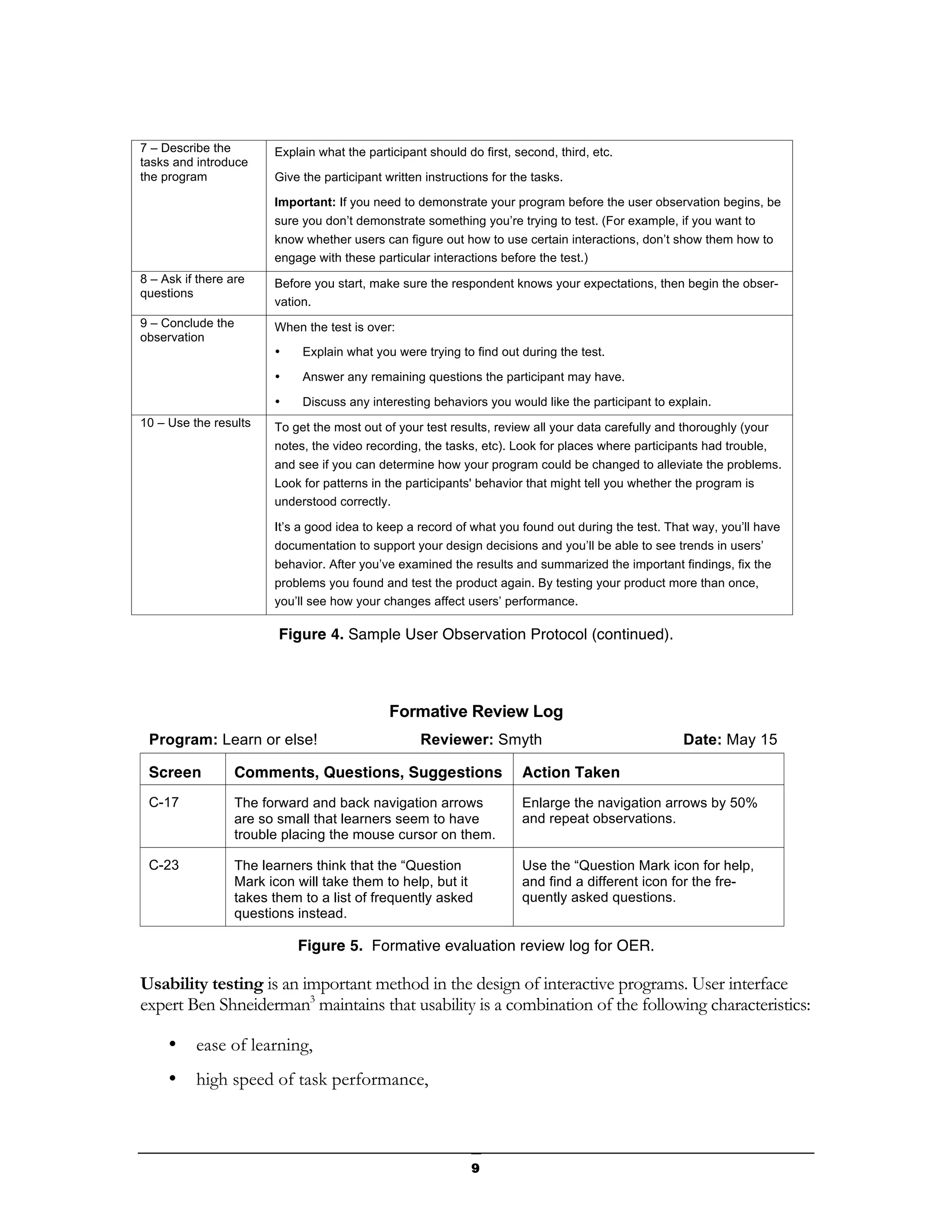 7 – Describe the         Explain what the participant should do first, second, third, etc.
tasks and introduce
the program              Give the participant written instructions for the tasks.

                         Important: If you need to demonstrate your program before the user observation begins, be
                         sure you don’t demonstrate something you’re trying to test. (For example, if you want to
                         know whether users can figure out how to use certain interactions, don’t show them how to
                         engage with these particular interactions before the test.)
8 – Ask if there are     Before you start, make sure the respondent knows your expectations, then begin the obser-
questions
                         vation.
9 – Conclude the         When the test is over:
observation
                         •    Explain what you were trying to find out during the test.

                         •    Answer any remaining questions the participant may have.

                         •    Discuss any interesting behaviors you would like the participant to explain.
10 – Use the results     To get the most out of your test results, review all your data carefully and thoroughly (your
                         notes, the video recording, the tasks, etc). Look for places where participants had trouble,
                         and see if you can determine how your program could be changed to alleviate the problems.
                         Look for patterns in the participants' behavior that might tell you whether the program is
                         understood correctly.

                         It’s a good idea to keep a record of what you found out during the test. That way, you’ll have
                         documentation to support your design decisions and you’ll be able to see trends in users’
                         behavior. After you’ve examined the results and summarized the important findings, fix the
                         problems you found and test the product again. By testing your product more than once,
                         you’ll see how your changes affect users’ performance.

                          Figure 4. Sample User Observation Protocol (continued).




                                               Formative Review Log
 Program: Learn or else!                             Reviewer: Smyth                                 Date: May 15

 Screen            Comments, Questions, Suggestions                      Action Taken
 C-17              The forward and back navigation arrows                Enlarge the navigation arrows by 50%
                   are so small that learners seem to have               and repeat observations.
                   trouble placing the mouse cursor on them.

 C-23              The learners think that the “Question                 Use the “Question Mark icon for help,
                   Mark icon will take them to help, but it              and find a different icon for the fre-
                   takes them to a list of frequently asked              quently asked questions.
                   questions instead.

                             Figure 5. Formative evaluation review log for OER.

Usability testing is an important method in the design of interactive programs. User interface
expert Ben Shneiderman3 maintains that usability is a combination of the following characteristics:

     •    ease of learning,
     •    high speed of task performance,



                                                               9
 