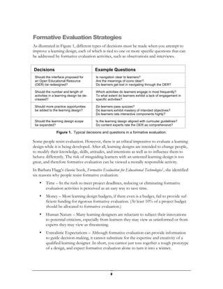 Formative Evaluation Strategies
As illustrated in Figure 1, different types of decisions must be made when you attempt to
improve a learning design, each of which is tied to one or more specific questions that can
be addressed by formative evaluation activities, such as observations and interviews.


Decisions                                 Example Questions
 Should the interface proposed for        Is navigation clear to learners?
 an Open Educational Resource             Are the meanings of icons clear?
 (OER) be redesigned?                     Do learners get lost in navigating through the OER?

 Should the number and length of          Which activities do learners engage in most frequently?
 activities in a learning design be de-   To what extent do learners exhibit a lack of engagement in
 creased?                                 specific activities?

 Should more practice opportunities       Do learners pass quizzes?
 be added to the learning design?         Do learners exhibit mastery of intended objectives?
                                          Do learners rate interactive components highly?

 Should the learning design scope         Is the learning design aligned with curricular guidelines?
 be expanded?                             Do content experts rate the OER as comprehensive?

                Figure 1. Typical decisions and questions in a formative evaluation.

Some people resist evaluation. However, there is an ethical imperative to evaluate a learning
design while it is being developed. After all, learning designs are intended to change people,
to modify their knowledge, skills, attitudes, and intentions as well as to influence them to
behave differently. The risk of misguiding learners with an untested learning design is too
great, and therefore formative evaluation can be viewed a morally responsible activity.
In Barbara Flagg’s classic book, Formative Evaluation for Educational Technologies1, she identified
six reasons why people resist formative evaluation:
    •    Time – In the rush to meet project deadlines, reducing or eliminating formative
         evaluation activities is perceived as an easy way to save time.
    •    Money – Most learning design budgets, if there even is a budget, fail to provide suf-
         ficient funding for rigorous formative evaluation. (At least 10% of a project budget
         should be allocated to formative evaluation.)
    •    Human Nature – Many learning designers are reluctant to subject their innovations
         to potential criticism, especially from learners they may view as uninformed or from
         experts they may view as threatening.
    •    Unrealistic Expectations – Although formative evaluation can provide information
         to guide decision-making, it cannot substitute for the expertise and creativity of a
         qualified learning designer. In short, you cannot just toss together a rough prototype
         of a design, and expect formative evaluation alone to turn it into a winner.




                                                    2
 