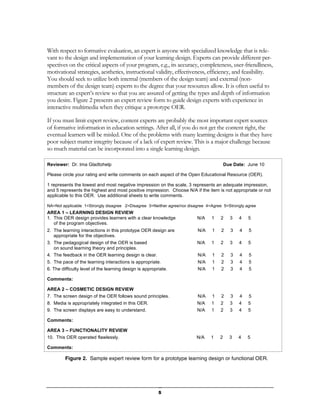 With respect to formative evaluation, an expert is anyone with specialized knowledge that is rele-
vant to the design and implementation of your learning design. Experts can provide different per-
spectives on the critical aspects of your program, e.g., its accuracy, completeness, user-friendliness,
motivational strategies, aesthetics, instructional validity, effectiveness, efficiency, and feasibility.
You should seek to utilize both internal (members of the design team) and external (non-
members of the design team) experts to the degree that your resources allow. It is often useful to
structure an expert’s review so that you are assured of getting the types and depth of information
you desire. Figure 2 presents an expert review form to guide design experts with experience in
interactive multimedia when they critique a prototype OER.

If you must limit expert review, content experts are probably the most important expert sources
of formative information in education settings. After all, if you do not get the content right, the
eventual learners will be misled. One of the problems with many learning designs is that they have
poor subject matter integrity because of a lack of expert review. This is a major challenge because
so much material can be incorporated into a single learning design.

Reviewer: Dr. Ima Gladtohelp                                                            Due Date: June 10

Please circle your rating and write comments on each aspect of the Open Educational Resource (OER).

1 represents the lowest and most negative impression on the scale, 3 represents an adequate impression,
and 5 represents the highest and most positive impression. Choose N/A if the item is not appropriate or not
applicable to this OER. Use additional sheets to write comments.

NA=Not applicable 1=Strongly disagree 2=Disagree 3=Neither agree/nor disagree 4=Agree 5=Strongly agree
AREA 1 – LEARNING DESIGN REVIEW
1. This OER design provides learners with a clear knowledge              N/A    1   2     3    4   5
   of the program objectives.
2. The learning interactions in this prototype OER design are            N/A    1    2     3   4   5
   appropriate for the objectives.
3. The pedagogical design of the OER is based                            N/A    1   2     3    4   5
   on sound learning theory and principles.
4. The feedback in the OER learning design is clear.                     N/A    1    2     3   4   5
5. The pace of the learning interactions is appropriate.                 N/A    1    2     3   4   5
6. The difficulty level of the learning design is appropriate.           N/A    1    2     3   4   5

Comments:

AREA 2 – COSMETIC DESIGN REVIEW
7. The screen design of the OER follows sound principles.                N/A    1    2     3   4   5
8. Media is appropriately integrated in this OER.                        N/A    1   2     3    4   5
9. The screen displays are easy to understand.                           N/A    1   2     3    4   5

Comments:

AREA 3 – FUNCTIONALITY REVIEW
10. This OER operated flawlessly.                                        N/A    1   2     3    4   5

Comments:

         Figure 2. Sample expert review form for a prototype learning design or functional OER.




                                                         5
 