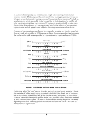 In addition to learning design and content experts, people with special expertise in human-
computer interface (HCI) design and the aesthetics of online learning programs can provide use-
ful expert reviews for interactive learning resources. For example, if your team doesn’t include an
actual art director who is responsible for the look and feel of the design, it may be useful to ask
other graphic artists to critique your prototype. Of course, you would not decide to make major
changes in the design elements of a learning program based on the opinions of just one or two
experts because aesthetic appeal is more subjective than many other criteria to be reviewed.

Experienced learning designers are often the best experts for reviewing user interface issues, but
there are people who specialize in HCI issues per se. Figure 3 presents a user interface instrument
that can be used to guide reviews provided by expert designers or experienced users of OERs.




                   Figure 3. Sample user interface review form for an OER.

Enlisting the help of the “right” experts for review services is a crucial step in setting up a forma-
tive evaluation. If subject matter experts (commonly called SMEs) are already part of your team,
one of their primary responsibilities will be checking the accuracy and currency of your content.
However, even when working with qualified SMEs, it is a good idea to have the content reviewed
by other external content experts. The costs for SMEs to review learning designs can vary widely
depending on the field. Recruiting graduate students and academic staff can be a much less ex-
pensive source of expert review.




                                                  6
 