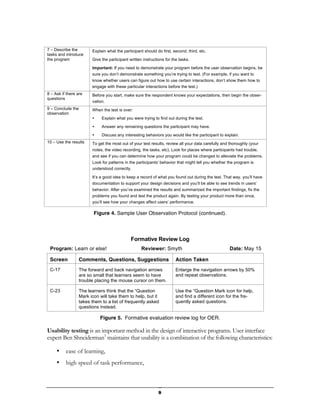 7 – Describe the         Explain what the participant should do first, second, third, etc.
tasks and introduce
the program              Give the participant written instructions for the tasks.

                         Important: If you need to demonstrate your program before the user observation begins, be
                         sure you don’t demonstrate something you’re trying to test. (For example, if you want to
                         know whether users can figure out how to use certain interactions, don’t show them how to
                         engage with these particular interactions before the test.)
8 – Ask if there are     Before you start, make sure the respondent knows your expectations, then begin the obser-
questions
                         vation.
9 – Conclude the         When the test is over:
observation
                         •    Explain what you were trying to find out during the test.

                         •    Answer any remaining questions the participant may have.

                         •    Discuss any interesting behaviors you would like the participant to explain.
10 – Use the results     To get the most out of your test results, review all your data carefully and thoroughly (your
                         notes, the video recording, the tasks, etc). Look for places where participants had trouble,
                         and see if you can determine how your program could be changed to alleviate the problems.
                         Look for patterns in the participants' behavior that might tell you whether the program is
                         understood correctly.

                         It’s a good idea to keep a record of what you found out during the test. That way, you’ll have
                         documentation to support your design decisions and you’ll be able to see trends in users’
                         behavior. After you’ve examined the results and summarized the important findings, fix the
                         problems you found and test the product again. By testing your product more than once,
                         you’ll see how your changes affect users’ performance.

                          Figure 4. Sample User Observation Protocol (continued).




                                               Formative Review Log
 Program: Learn or else!                             Reviewer: Smyth                                 Date: May 15

 Screen            Comments, Questions, Suggestions                      Action Taken
 C-17              The forward and back navigation arrows                Enlarge the navigation arrows by 50%
                   are so small that learners seem to have               and repeat observations.
                   trouble placing the mouse cursor on them.

 C-23              The learners think that the “Question                 Use the “Question Mark icon for help,
                   Mark icon will take them to help, but it              and find a different icon for the fre-
                   takes them to a list of frequently asked              quently asked questions.
                   questions instead.

                             Figure 5. Formative evaluation review log for OER.

Usability testing is an important method in the design of interactive programs. User interface
expert Ben Shneiderman3 maintains that usability is a combination of the following characteristics:

     •    ease of learning,
     •    high speed of task performance,



                                                               9
 