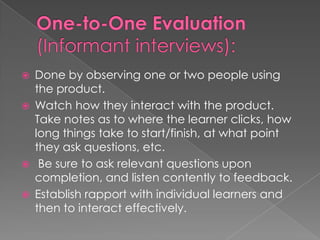  Done by observing one or two people using
the product.
Watch how they interact with the product.
Take notes as to where the learner clicks, how
long things take to start/finish, at what point
they ask questions, etc.
Be sure to ask relevant questions upon
completion, and listen contently to feedback.
Establish rapport with individual learners and
then to interact effectively.
