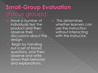  Have a number of This determines
individuals test the whether learners can
product and then use the instruction
observe their without interacting
discussions about the with the instructor.
design.
Begin by handing
out a set of broad
questions, and then
observe and write
down their behavior
and explanations.