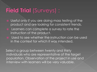  Useful only if you are doing mass testing of the
product and are looking for consistent trends.
Learners can complete a survey to rate the
instruction of the product.
Used to see whether the instruction can be used
in the context for which it was intended.
Select a group between twenty and thirty
individuals who are representative of the target
population. Observation of the project in use and
interview with learners will be very valuable.