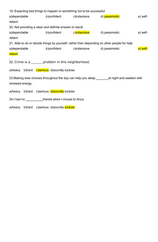 19. Expecting bad things to happen or something not to be successful
a)dependable               b)confident         c)indecisive        d) pessimistic             e) self-
reliant
20. Not providing a clear and definite answer or result
a)dependable               b)confident         c)indecisive        d) pessimistic             e) self-
reliant
21. Able to do or decide things by yourself, rather than depending on other people for help
a)dependable               b)confident         c)indecisive        d) pessimistic             e) self-
reliant

22. Crime is a ______problem in this neighborhood.

a)heavy   b)hard    c)serious d)soundly e)close

23.Making wise choices throughout the day can help you sleep _______at night and awaken with
renewed energy.

a)heavy   b)hard    c)serious d)soundly e)close

24.I had no __________friends when I moved to Arica.

a)heavy   b)hard    c)serious d)soundly e)close
 