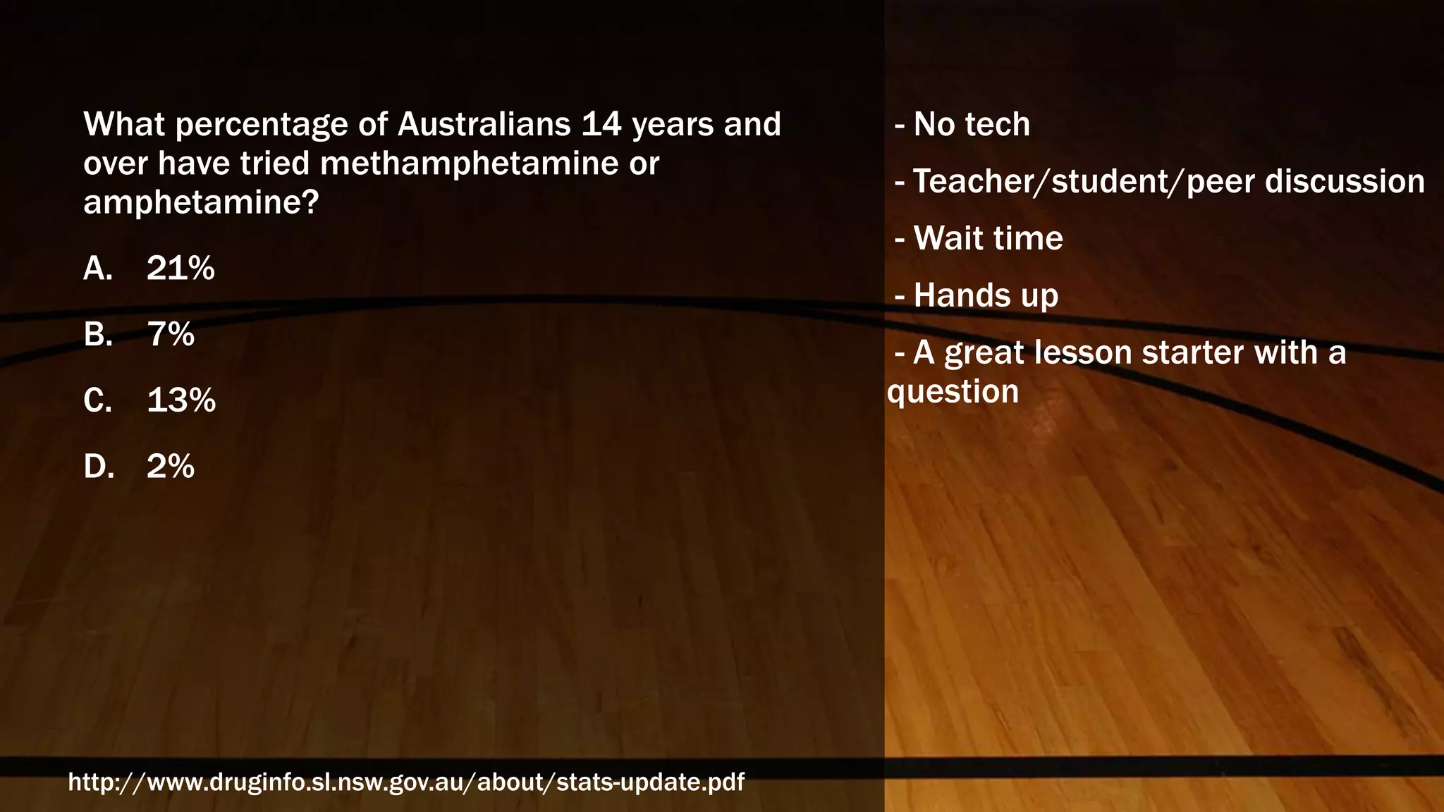 What percentage of Australians 14 years and
over have tried methamphetamine or
amphetamine?
A. 21%
B. 7%
C. 13%
D. 2%
http://www.druginfo.sl.nsw.gov.au/about/stats-update.pdf
- No tech
- Teacher/student/peer discussion
- Wait time
- Hands up
- A great lesson starter with a
question
 