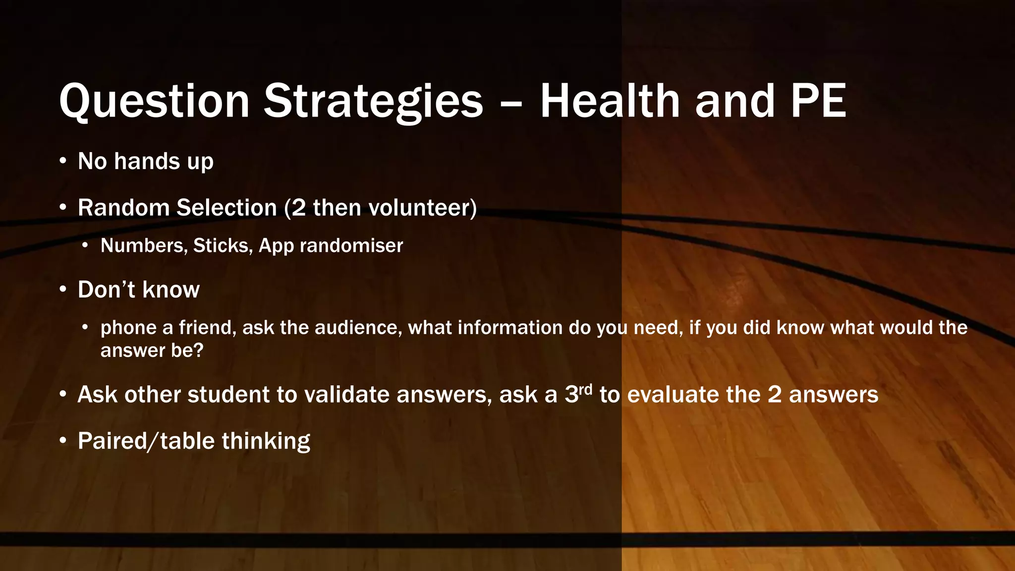 Question Strategies – Health and PE
• No hands up
• Random Selection (2 then volunteer)
• Numbers, Sticks, App randomiser
• Don’t know
• phone a friend, ask the audience, what information do you need, if you did know what would the
answer be?
• Ask other student to validate answers, ask a 3rd to evaluate the 2 answers
• Paired/table thinking
 