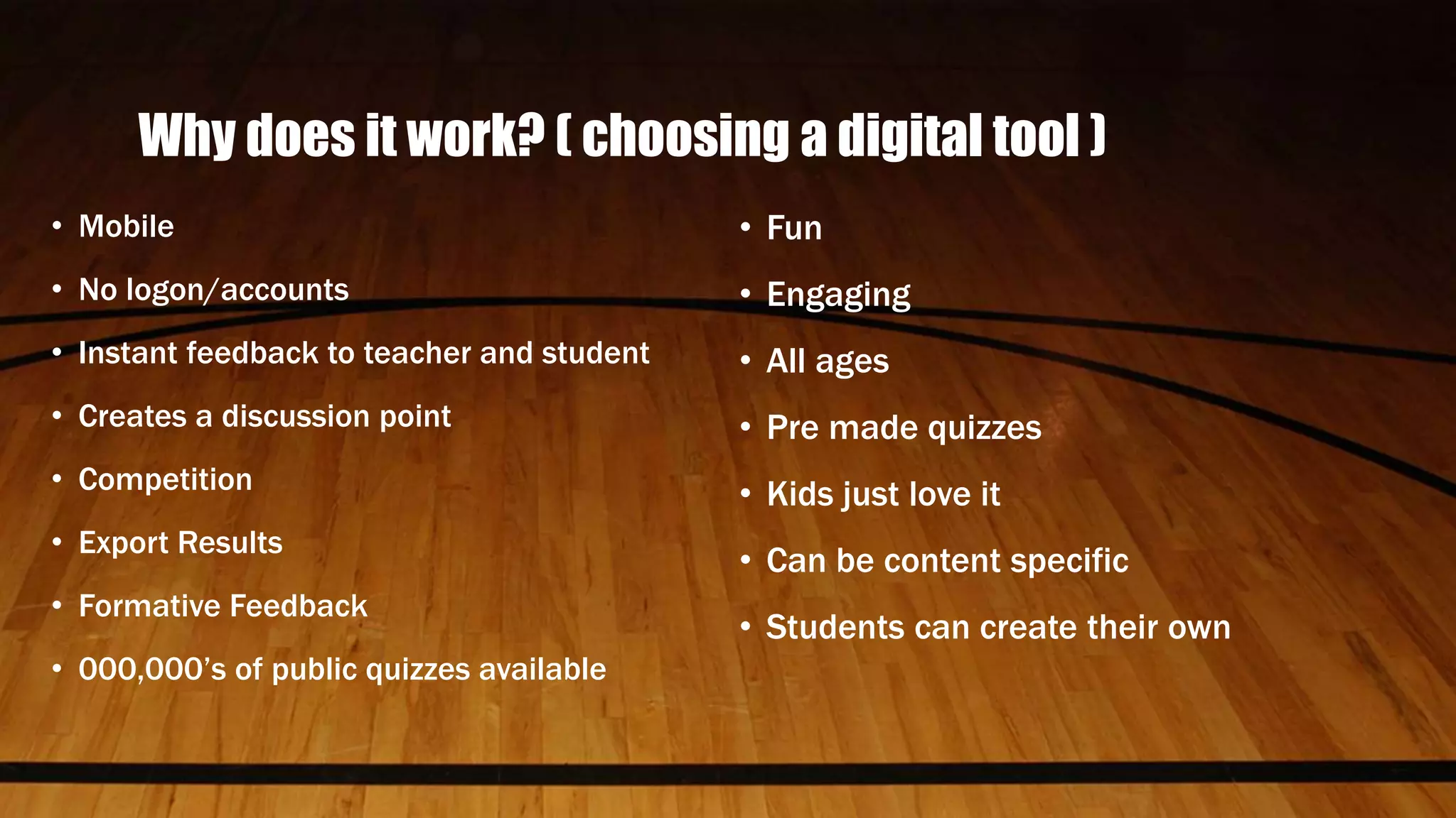 Why does it work? ( choosing a digital tool )
• Mobile
• No logon/accounts
• Instant feedback to teacher and student
• Creates a discussion point
• Competition
• Export Results
• Formative Feedback
• 000,000’s of public quizzes available
• Fun
• Engaging
• All ages
• Pre made quizzes
• Kids just love it
• Can be content specific
• Students can create their own
 