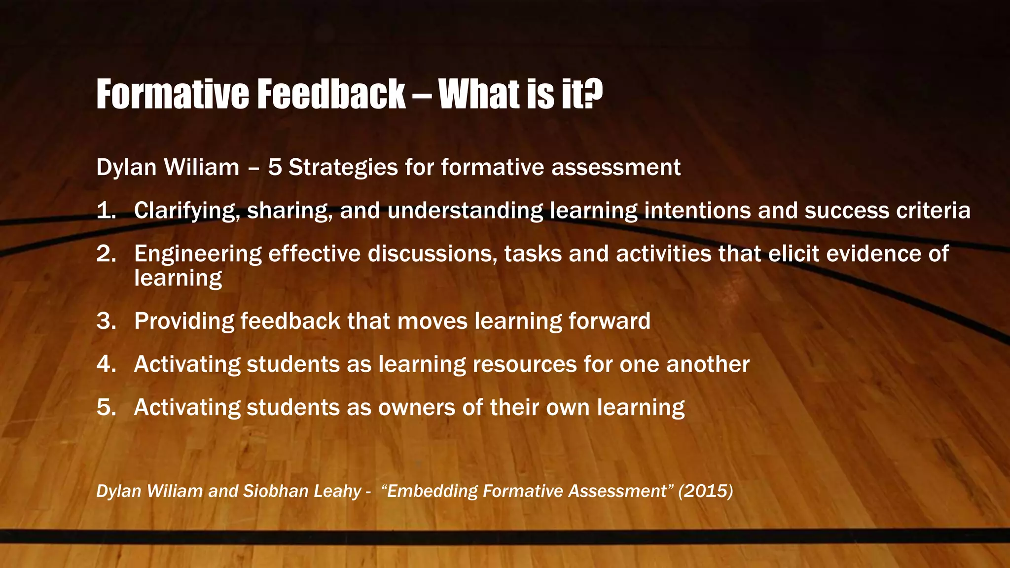 Formative Feedback – What is it?
Dylan Wiliam – 5 Strategies for formative assessment
1. Clarifying, sharing, and understanding learning intentions and success criteria
2. Engineering effective discussions, tasks and activities that elicit evidence of
learning
3. Providing feedback that moves learning forward
4. Activating students as learning resources for one another
5. Activating students as owners of their own learning
Dylan Wiliam and Siobhan Leahy - “Embedding Formative Assessment” (2015)
 