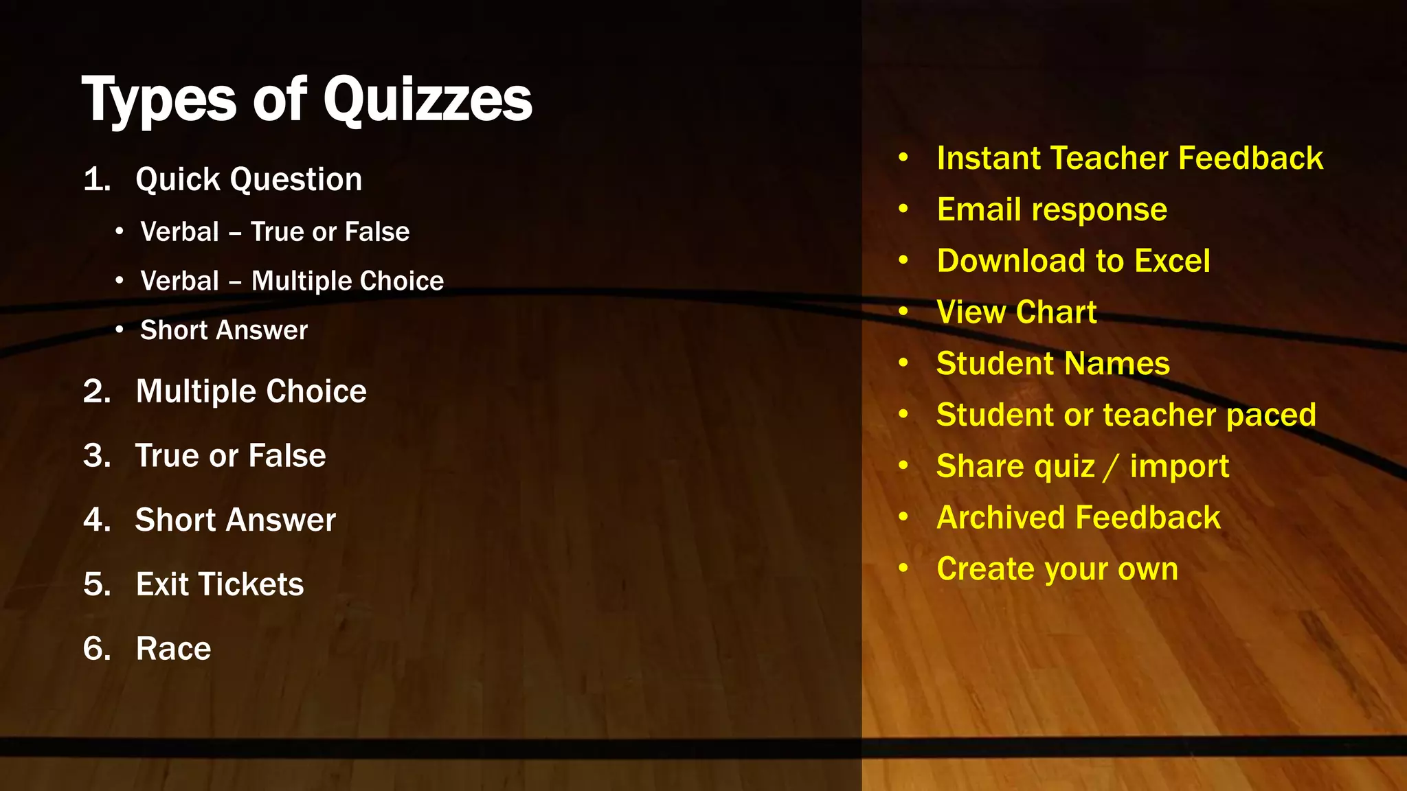 Types of Quizzes
1. Quick Question
• Verbal – True or False
• Verbal – Multiple Choice
• Short Answer
2. Multiple Choice
3. True or False
4. Short Answer
5. Exit Tickets
6. Race
• Instant Teacher Feedback
• Email response
• Download to Excel
• View Chart
• Student Names
• Student or teacher paced
• Share quiz / import
• Archived Feedback
• Create your own
 