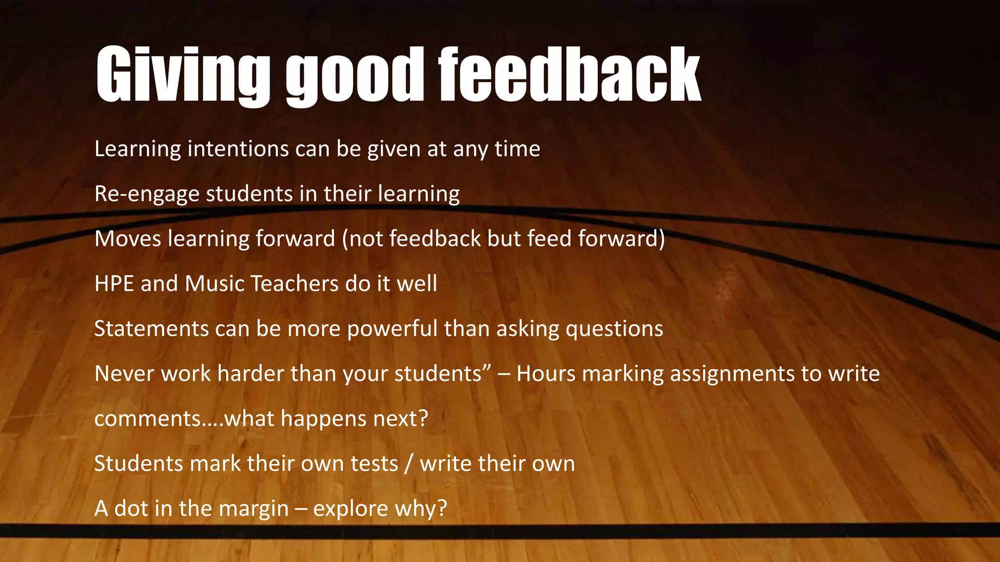 Giving good feedback
Learning intentions can be given at any time
Re-engage students in their learning
Moves learning forward (not feedback but feed forward)
HPE and Music Teachers do it well
Statements can be more powerful than asking questions
Never work harder than your students” – Hours marking assignments to write
comments….what happens next?
Students mark their own tests / write their own
A dot in the margin – explore why?
 