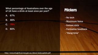 Plickers
What percentage of Australians over the age
of 14 have a drink at least once per year?
A. 67%
B. 46%
C. 78%
D. 80%
- No tech
- Maximum Voice
- Instant data
- Formative feedback
- “Hang time”
http://www.druginfo.sl.nsw.gov.au/about/stats-update.pdf
 