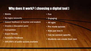 Why does it work? ( choosing a digital tool )
• Mobile
• No logon/accounts
• Instant feedback to teacher and student
• Creates a discussion point
• Competition
• Export Results
• Formative Feedback
• 000,000’s of public quizzes available
• Fun
• Engaging
• All ages
• Pre made quizzes
• Kids just love it
• Can be content specific
• Students can create their own
 