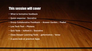 This session will cover
• What is formative feedback
• Quick response - Socrative
• Group Collaborative Feedback – Answer Garden / Padlet
• Low Tech Tool – Plickers
• Quiz Tools – kahoot.it / Socrative
• Class Deeper Learning Tools – goformative / Verso
• A quick look at practical Apps
 