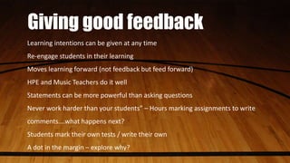 Giving good feedback
Learning intentions can be given at any time
Re-engage students in their learning
Moves learning forward (not feedback but feed forward)
HPE and Music Teachers do it well
Statements can be more powerful than asking questions
Never work harder than your students” – Hours marking assignments to write
comments….what happens next?
Students mark their own tests / write their own
A dot in the margin – explore why?
 