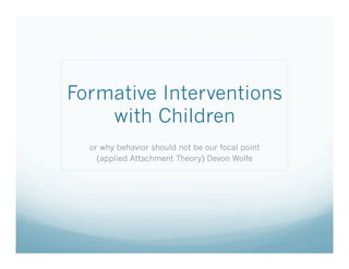 Formative Interventions
with Children
or why behavior should not be our focal point
(applied Attachment Theory) Devon Wolfe
 