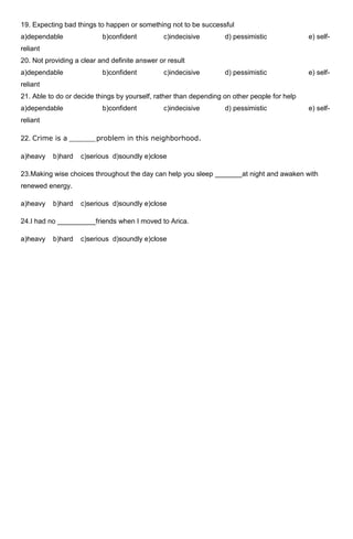 19. Expecting bad things to happen or something not to be successful
a)dependable               b)confident         c)indecisive        d) pessimistic             e) self-
reliant
20. Not providing a clear and definite answer or result
a)dependable               b)confident         c)indecisive        d) pessimistic             e) self-
reliant
21. Able to do or decide things by yourself, rather than depending on other people for help
a)dependable               b)confident         c)indecisive        d) pessimistic             e) self-
reliant

22. Crime is a ______problem in this neighborhood.

a)heavy   b)hard    c)serious d)soundly e)close

23.Making wise choices throughout the day can help you sleep _______at night and awaken with
renewed energy.

a)heavy   b)hard    c)serious d)soundly e)close

24.I had no __________friends when I moved to Arica.

a)heavy   b)hard    c)serious d)soundly e)close
 
