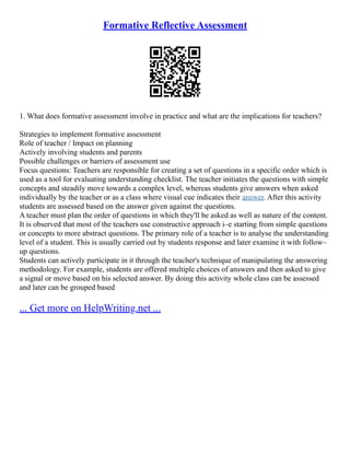 Formative Reflective Assessment
1. What does formative assessment involve in practice and what are the implications for teachers?
Strategies to implement formative assessment
Role of teacher / Impact on planning
Actively involving students and parents
Possible challenges or barriers of assessment use
Focus questions: Teachers are responsible for creating a set of questions in a specific order which is
used as a tool for evaluating understanding checklist. The teacher initiates the questions with simple
concepts and steadily move towards a complex level, whereas students give answers when asked
individually by the teacher or as a class where visual cue indicates their answer. After this activity
students are assessed based on the answer given against the questions.
A teacher must plan the order of questions in which they'll be asked as well as nature of the content.
It is observed that most of the teachers use constructive approach i–e starting from simple questions
or concepts to more abstract questions. The primary role of a teacher is to analyse the understanding
level of a student. This is usually carried out by students response and later examine it with follow–
up questions.
Students can actively participate in it through the teacher's technique of manipulating the answering
methodology. For example, students are offered multiple choices of answers and then asked to give
a signal or move based on his selected answer. By doing this activity whole class can be assessed
and later can be grouped based
... Get more on HelpWriting.net ...
 