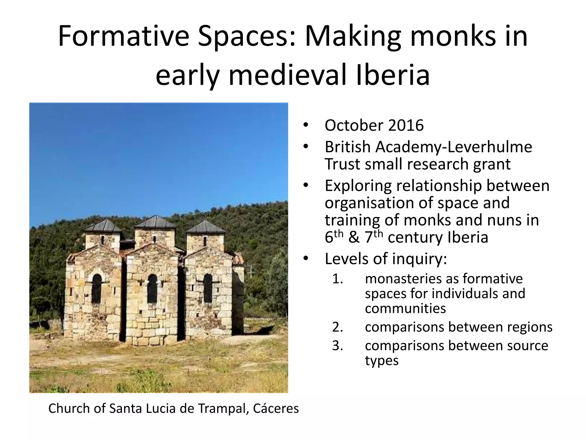 Formative Spaces: Making monks in
early medieval Iberia
• October 2016
• British Academy-Leverhulme
Trust small research grant
• Exploring relationship between
organisation of space and
training of monks and nuns in
6th & 7th century Iberia
• Levels of inquiry:
1. monasteries as formative
spaces for individuals and
communities
2. comparisons between regions
3. comparisons between source
types
Church of Santa Lucia de Trampal, Cáceres