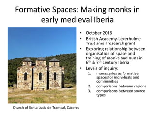 Formative Spaces: Making monks in
early medieval Iberia
• October 2016
• British Academy-Leverhulme
Trust small research grant
• Exploring relationship between
organisation of space and
training of monks and nuns in
6th & 7th century Iberia
• Levels of inquiry:
1. monasteries as formative
spaces for individuals and
communities
2. comparisons between regions
3. comparisons between source
types
Church of Santa Lucia de Trampal, Cáceres
 