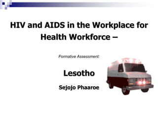 HIV and AIDS in the Workplace for
Health Workforce –
Formative Assessment:
Lesotho
Sejojo Phaaroe
 