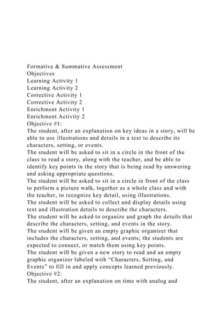 Formative & Summative Assessment
Objectives
Learning Activity 1
Learning Activity 2
Corrective Activity 1
Corrective Activity 2
Enrichment Activity 1
Enrichment Activity 2
Objective #1:
The student, after an explanation on key ideas in a story, will be
able to use illustrations and details in a text to describe its
characters, setting, or events.
The student will be asked to sit in a circle in the front of the
class to read a story, along with the teacher, and be able to
identify key points in the story that is being read by answering
and asking appropriate questions.
The student will be asked to sit in a circle in front of the class
to perform a picture walk, together as a whole class and with
the teacher, to recognize key detail, using illustrations.
The student will be asked to collect and display details using
text and illustration details to describe the characters.
The student will be asked to organize and graph the details that
describe the characters, setting, and events in the story.
The student will be given an empty graphic organizer that
includes the characters, setting, and events; the students are
expected to connect, or match them using key points.
The student will be given a new story to read and an empty
graphic organizer labeled with “Characters, Setting, and
Events” to fill in and apply concepts learned previously.
Objective #2:
The student, after an explanation on time with analog and
 
