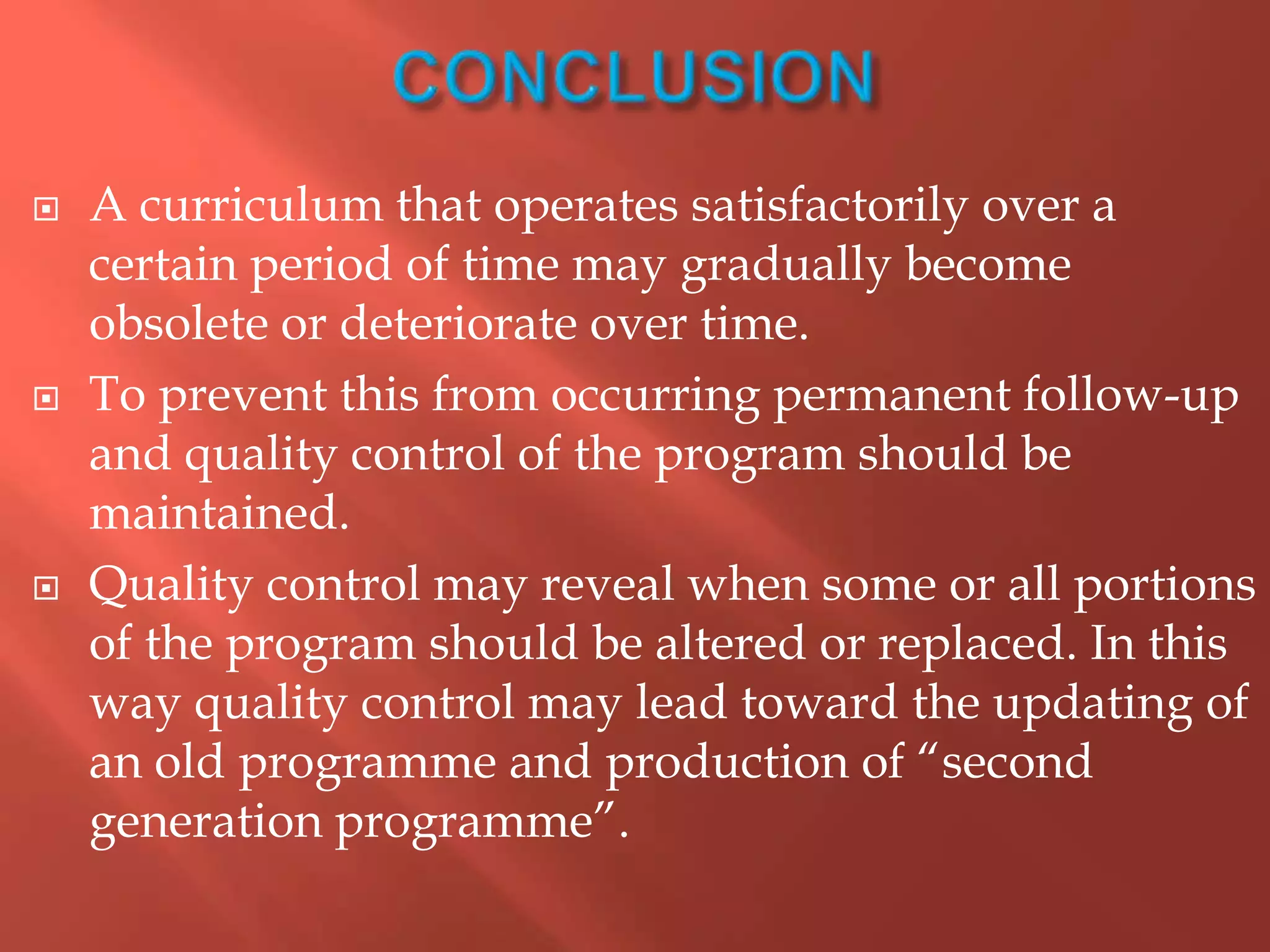  A curriculum that operates satisfactorily over a
certain period of time may gradually become
obsolete or deteriorate over time.
 To prevent this from occurring permanent follow-up
and quality control of the program should be
maintained.
 Quality control may reveal when some or all portions
of the program should be altered or replaced. In this
way quality control may lead toward the updating of
an old programme and production of “second
generation programme”.
 
