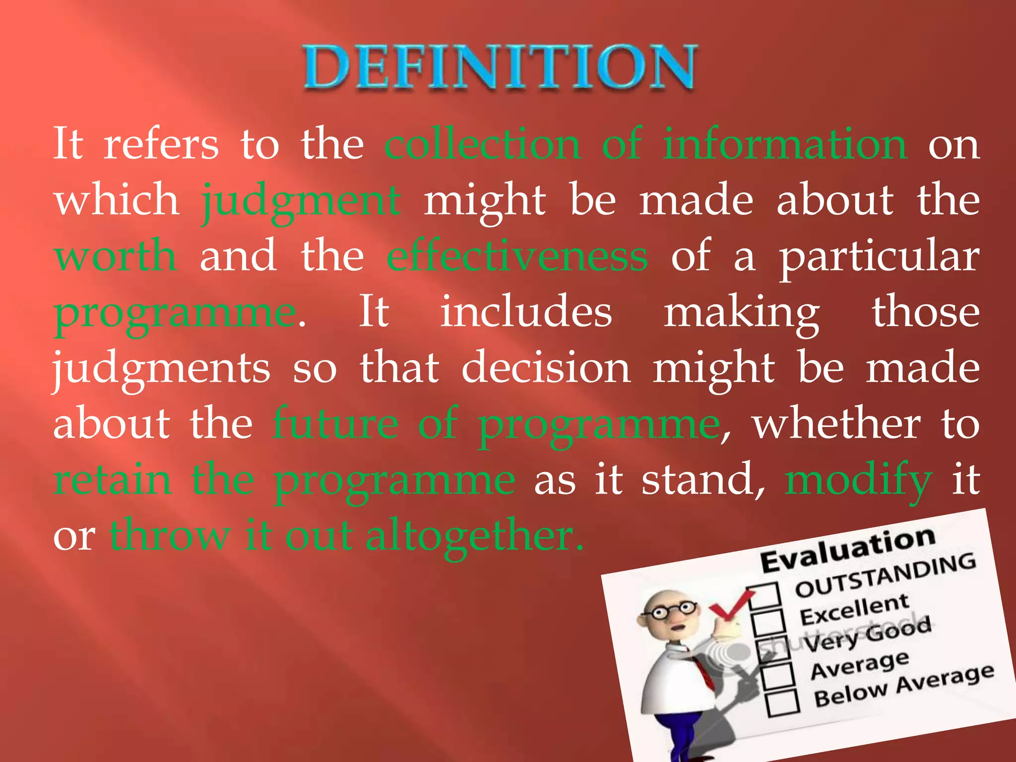 It refers to the collection of information on
which judgment might be made about the
worth and the effectiveness of a particular
programme. It includes making those
judgments so that decision might be made
about the future of programme, whether to
retain the programme as it stand, modify it
or throw it out altogether.
 