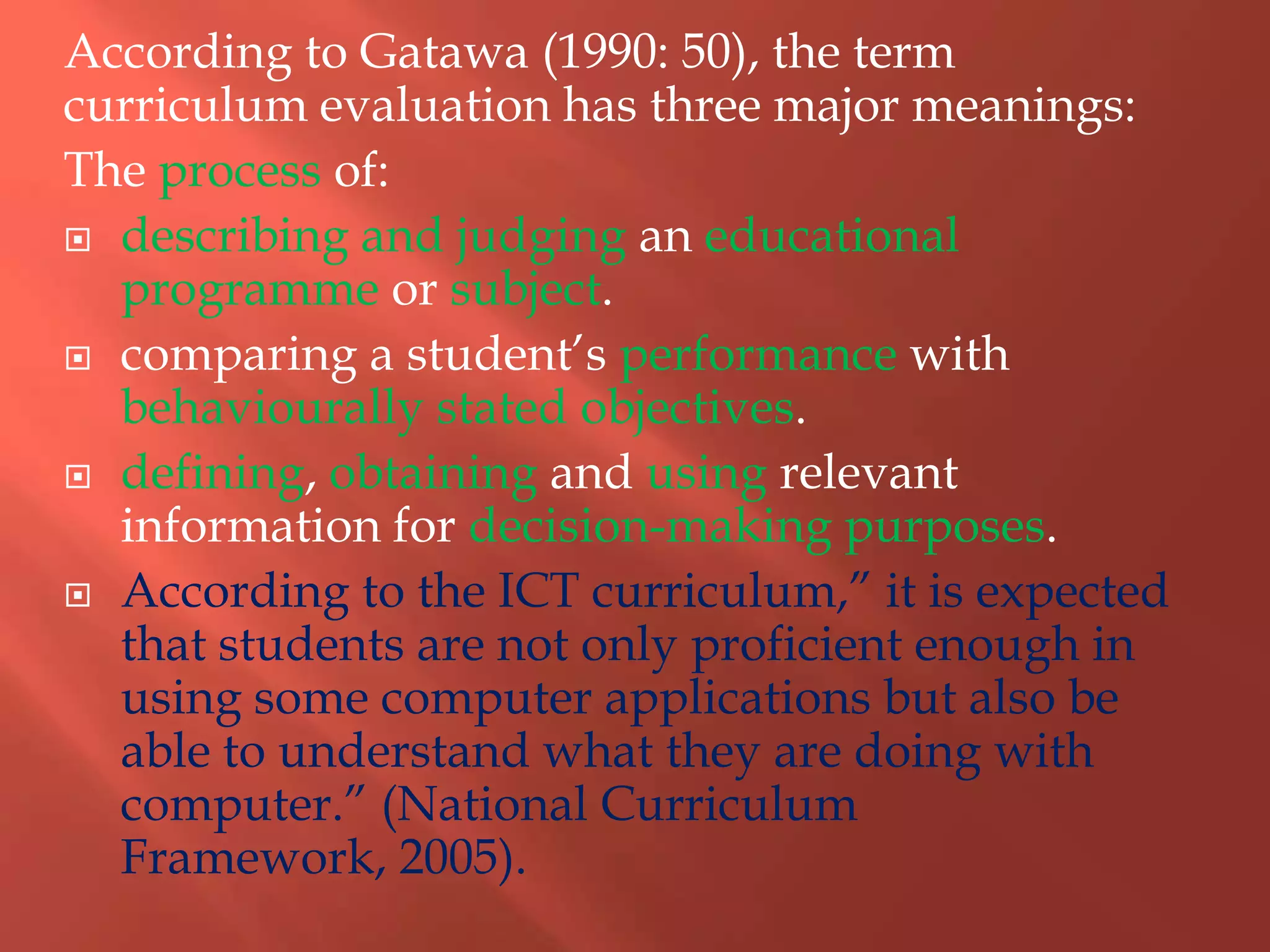 According to Gatawa (1990: 50), the term
curriculum evaluation has three major meanings:
The process of:
 describing and judging an educational
programme or subject.
 comparing a student‟s performance with
behaviourally stated objectives.
 defining, obtaining and using relevant
information for decision-making purposes.
 According to the ICT curriculum,” it is expected
that students are not only proficient enough in
using some computer applications but also be
able to understand what they are doing with
computer.” (National Curriculum
Framework, 2005).
 