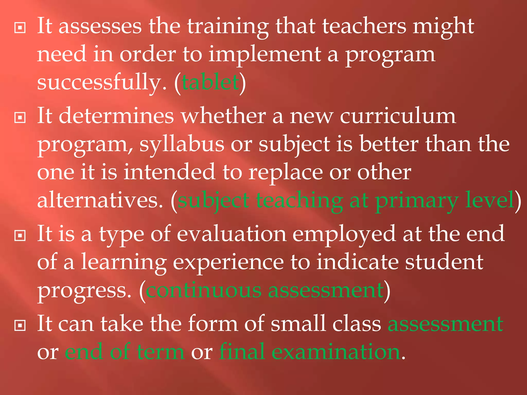  It assesses the training that teachers might
need in order to implement a program
successfully. (tablet)
 It determines whether a new curriculum
program, syllabus or subject is better than the
one it is intended to replace or other
alternatives. (subject teaching at primary level)
 It is a type of evaluation employed at the end
of a learning experience to indicate student
progress. (continuous assessment)
 It can take the form of small class assessment
or end of term or final examination.
 
