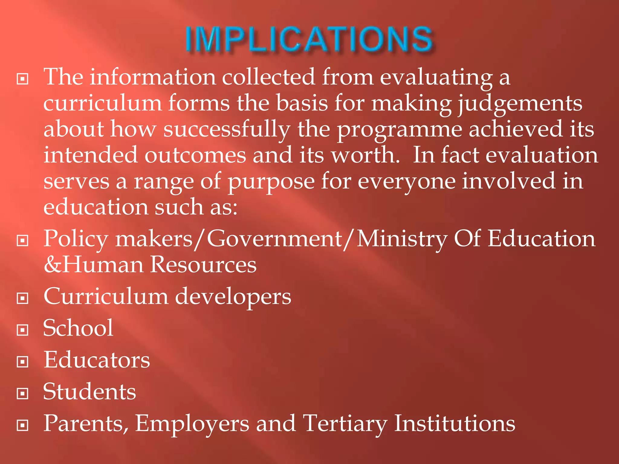  The information collected from evaluating a
curriculum forms the basis for making judgements
about how successfully the programme achieved its
intended outcomes and its worth. In fact evaluation
serves a range of purpose for everyone involved in
education such as:
 Policy makers/Government/Ministry Of Education
&Human Resources
 Curriculum developers
 School
 Educators
 Students
 Parents, Employers and Tertiary Institutions
 
