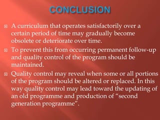  A curriculum that operates satisfactorily over a
certain period of time may gradually become
obsolete or deteriorate over time.
 To prevent this from occurring permanent follow-up
and quality control of the program should be
maintained.
 Quality control may reveal when some or all portions
of the program should be altered or replaced. In this
way quality control may lead toward the updating of
an old programme and production of “second
generation programme”.
 