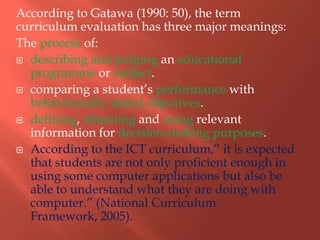 According to Gatawa (1990: 50), the term
curriculum evaluation has three major meanings:
The process of:
 describing and judging an educational
programme or subject.
 comparing a student‟s performance with
behaviourally stated objectives.
 defining, obtaining and using relevant
information for decision-making purposes.
 According to the ICT curriculum,” it is expected
that students are not only proficient enough in
using some computer applications but also be
able to understand what they are doing with
computer.” (National Curriculum
Framework, 2005).
 