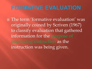  The term „formative evaluation‟ was
originally coined by Scriven (1967)
to classify evaluation that gathered
information for the purpose of
improving instruction as the
instruction was being given.
 
