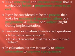  It is a conceptual and physical exercise that is
carried out before a programme comes to an
end.
 It can be considered to be the process that
looks for evidence of success or failure of a
programme, a syllabus or a subject taught
during implementation.
 Formative evaluation answers two questions:
 Is the instruction successful?
 If it is not successful, what can be done to avoid
failure?
 In education, its aim is usually to obtain
information to improve a programme.
 