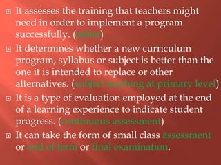  It assesses the training that teachers might
need in order to implement a program
successfully. (tablet)
 It determines whether a new curriculum
program, syllabus or subject is better than the
one it is intended to replace or other
alternatives. (subject teaching at primary level)
 It is a type of evaluation employed at the end
of a learning experience to indicate student
progress. (continuous assessment)
 It can take the form of small class assessment
or end of term or final examination.
 