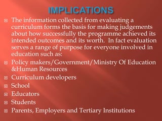  The information collected from evaluating a
curriculum forms the basis for making judgements
about how successfully the programme achieved its
intended outcomes and its worth. In fact evaluation
serves a range of purpose for everyone involved in
education such as:
 Policy makers/Government/Ministry Of Education
&Human Resources
 Curriculum developers
 School
 Educators
 Students
 Parents, Employers and Tertiary Institutions
 