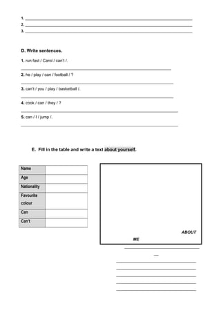 1. _________________________________________________________________________________
2. _________________________________________________________________________________
3. _________________________________________________________________________________
D. Write sentences.
1. run fast / Carol / can’t /.
__________________________________________________________________
2. he / play / can / football / ?
___________________________________________________________________
3. can’t / you / play / basketball /.
___________________________________________________________________
4. cook / can / they / ?
_____________________________________________________________________
5. can / I / jump /.
_____________________________________________________________________
E. Fill in the table and write a text about yourself.
ABOUT
ME
_________________________________
__
___________________________________
___________________________________
___________________________________
___________________________________
___________________________________
Name
Age
Nationality
Favourite
colour
Can
Can’t
 
