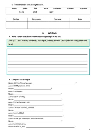 4
K. Fill in the table with the right words.
shoes jacket hat nurse gardener trainers trousers
boots shirt scarf
Clothes Accessories Footwear Jobs
II- WRITING
A. Write a short text about Peter Curtis using the tips in the box.
Curtis | 17 | 12th March | Australia | 20, King St., Sidney| student | 12 B | tall and slim| green eyes
| a cat
__________________________________________________________________________
__________________________________________________________________________
__________________________________________________________________________
__________________________________________________________________________
__________________________________________________________________________
__________________________________________________________________________
B. Complete the dialogue.
Nicole: Hi! I´m Nicole Spencer. ____________________________________________ ?
Anne: Hi! My name is Anne.
Nicole: ______________________________________?
Anne: It´s Cooper.
Nicole: ________________________________________________?
Anne: It´s on 5th May.
Nicole: _________________________________________________?
Anne: I´m twelve years old.
Nicole: __________________________________________________?
Anne: I´m from Toronto, Canada.
Nicole: __________________________________________________?
Anne: I am 1,60 tall.
Nicole: __________________________________________________?
Anne: I have got two sisters and one brother.
Nicole: _________________________________________________?
Anne: I am in class 7A.
Nicole: I´m in 7A, too. __________________________________________________?
 