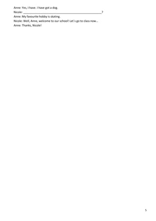 5
Anne: Yes, I have. I have got a dog.
Nicole: __________________________________________________?
Anne: My favourite hobby is skating.
Nicole: Well, Anne, welcome to our school! Let´s go to class now…
Anne: Thanks, Nicole!
 