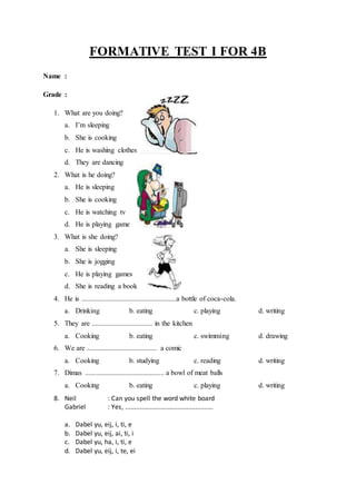 FORMATIVE TEST I FOR 4B
Name :
Grade :
1. What are you doing?
a. I’m sleeping
b. She is cooking
c. He is washing clothes
d. They are dancing
2. What is he doing?
a. He is sleeping
b. She is cooking
c. He is watching tv
d. He is playing game
3. What is she doing?
a. She is sleeping
b. She is jogging
c. He is playing games
d. She is reading a book
4. He is .....................................................a bottle of coca-cola.
a. Drinking b. eating c. playing d. writing
5. They are .................................. in the kitchen
a. Cooking b. eating c. swimming d. drawing
6. We are ....................................... a comic
a. Cooking b. studying c. reading d. writing
7. Dimas ............................................ a bowl of meat balls
a. Cooking b. eating c. playing d. writing
8. Neil : Can you spell the word white board
Gabriel : Yes, .................................................
a. Dabel yu, eij, i, ti, e
b. Dabel yu, eij, ai, ti, i
c. Dabel yu, ha, i, ti, e
d. Dabel yu, eij, i, te, ei
 