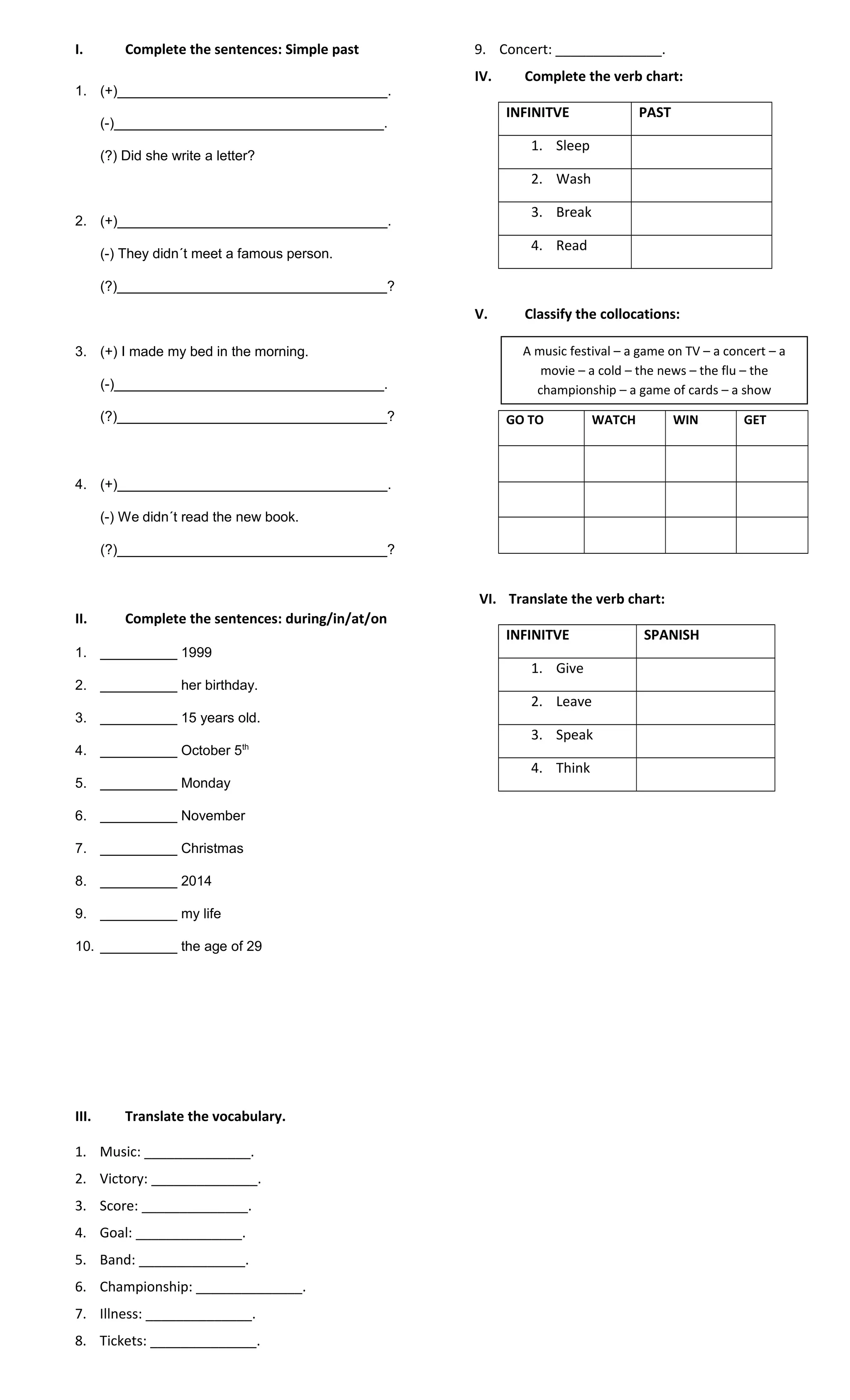 I. Complete the sentences: Simple past
1. (+)___________________________________.
(-)___________________________________.
(?) Did she write a letter?
2. (+)___________________________________.
(-) They didn´t meet a famous person.
(?)___________________________________?
3. (+) I made my bed in the morning.
(-)___________________________________.
(?)___________________________________?
4. (+)___________________________________.
(-) We didn´t read the new book.
(?)___________________________________?
II. Complete the sentences: during/in/at/on
1. __________ 1999
2. __________ her birthday.
3. __________ 15 years old.
4. __________ October 5th
5. __________ Monday
6. __________ November
7. __________ Christmas
8. __________ 2014
9. __________ my life
10. __________ the age of 29
III. Translate the vocabulary.
1. Music: ______________.
2. Victory: ______________.
3. Score: ______________.
4. Goal: ______________.
5. Band: ______________.
6. Championship: ______________.
7. Illness: ______________.
8. Tickets: ______________.
9. Concert: ______________.
IV. Complete the verb chart:
INFINITVE PAST
1. Sleep
2. Wash
3. Break
4. Read
V. Classify the collocations:
GO TO WATCH WIN GET
VI. Translate the verb chart:
INFINITVE SPANISH
1. Give
2. Leave
3. Speak
4. Think
A music festival – a game on TV – a concert – a
movie – a cold – the news – the flu – the
championship – a game of cards – a show
 