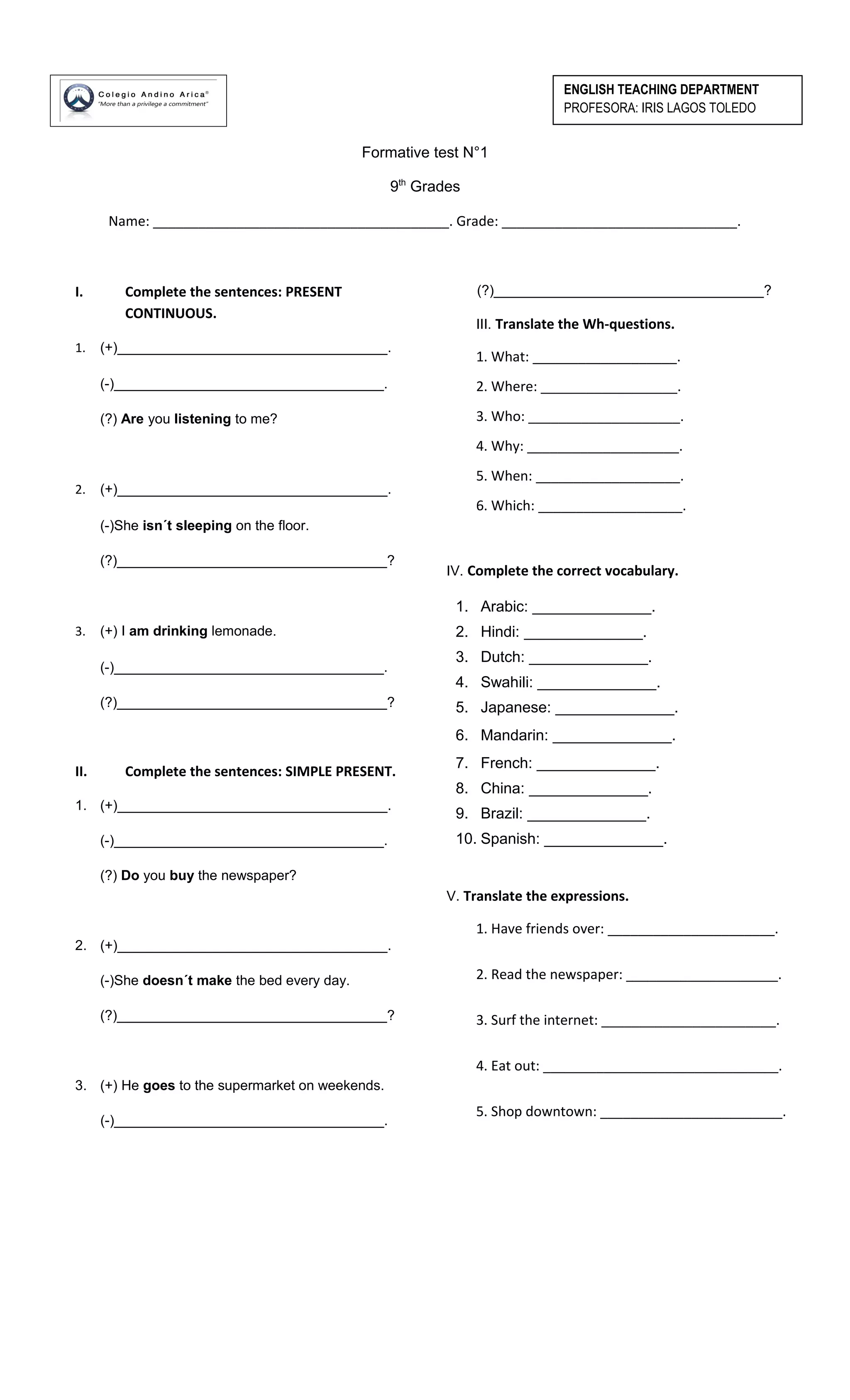 Formative test N°1
9th
Grades
Name: _______________________________________. Grade: _______________________________.
I. Complete the sentences: PRESENT
CONTINUOUS.
1. (+)___________________________________.
(-)___________________________________.
(?) Are you listening to me?
2. (+)___________________________________.
(-)She isn´t sleeping on the floor.
(?)___________________________________?
3. (+) I am drinking lemonade.
(-)___________________________________.
(?)___________________________________?
II. Complete the sentences: SIMPLE PRESENT.
1. (+)___________________________________.
(-)___________________________________.
(?) Do you buy the newspaper?
2. (+)___________________________________.
(-)She doesn´t make the bed every day.
(?)___________________________________?
3. (+) He goes to the supermarket on weekends.
(-)___________________________________.
(?)___________________________________?
III. Translate the Wh-questions.
1. What: ___________________.
2. Where: __________________.
3. Who: ____________________.
4. Why: ____________________.
5. When: ___________________.
6. Which: ___________________.
IV. Complete the correct vocabulary.
1. Arabic: ______________.
2. Hindi: ______________.
3. Dutch: ______________.
4. Swahili: ______________.
5. Japanese: ______________.
6. Mandarin: ______________.
7. French: ______________.
8. China: ______________.
9. Brazil: ______________.
10. Spanish: ______________.
V. Translate the expressions.
1. Have friends over: ______________________.
2. Read the newspaper: ____________________.
3. Surf the internet: _______________________.
4. Eat out: _______________________________.
5. Shop downtown: ________________________.
ENGLISH TEACHING DEPARTMENT
PROFESORA: IRIS LAGOS TOLEDO
 